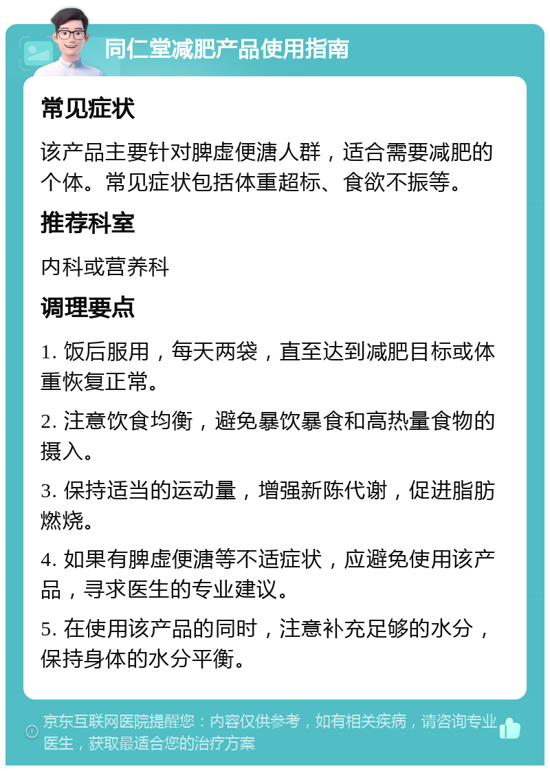 同仁堂减肥产品使用指南 常见症状 该产品主要针对脾虚便溏人群，适合需要减肥的个体。常见症状包括体重超标、食欲不振等。 推荐科室 内科或营养科 调理要点 1. 饭后服用，每天两袋，直至达到减肥目标或体重恢复正常。 2. 注意饮食均衡，避免暴饮暴食和高热量食物的摄入。 3. 保持适当的运动量，增强新陈代谢，促进脂肪燃烧。 4. 如果有脾虚便溏等不适症状，应避免使用该产品，寻求医生的专业建议。 5. 在使用该产品的同时，注意补充足够的水分，保持身体的水分平衡。