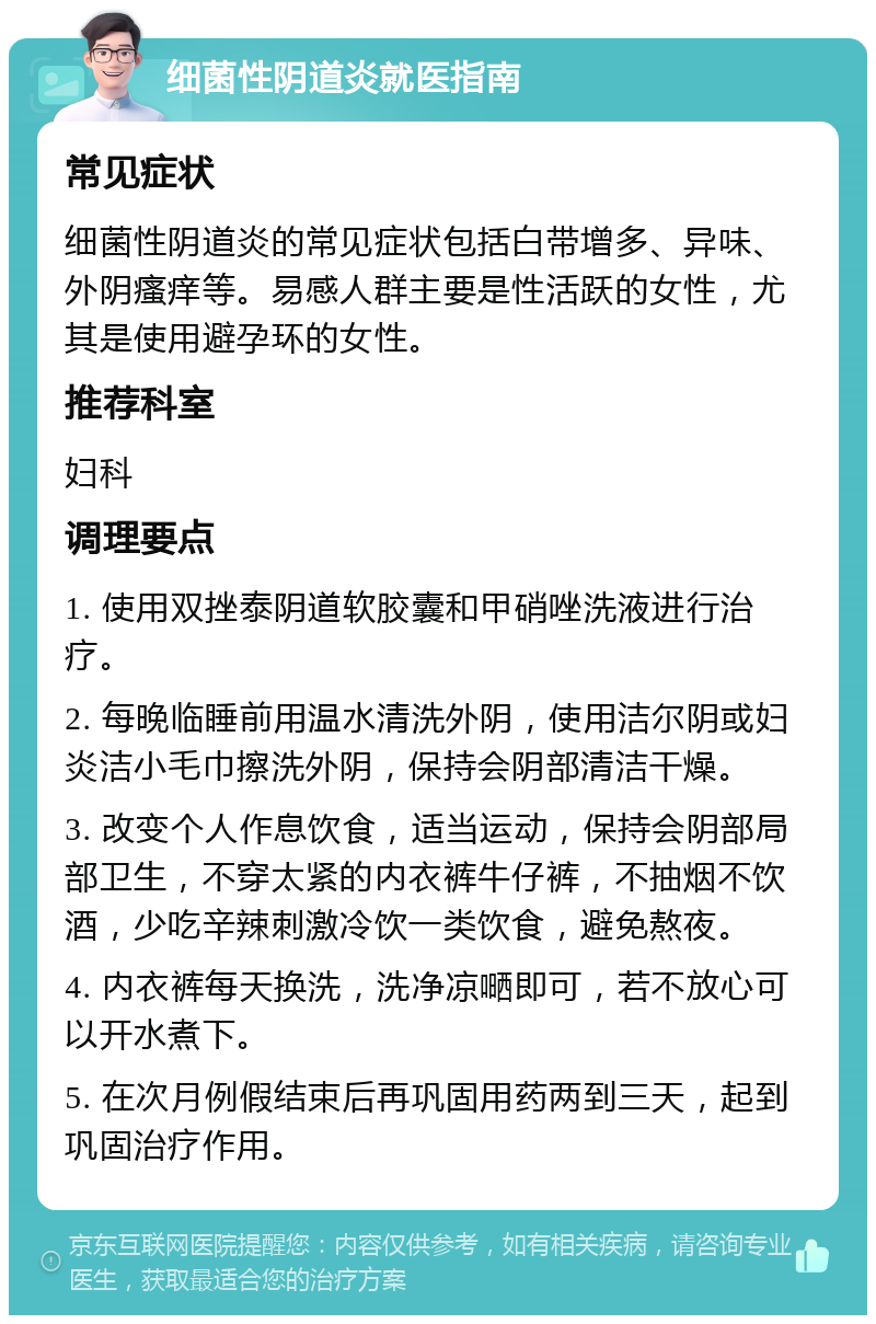 细菌性阴道炎就医指南 常见症状 细菌性阴道炎的常见症状包括白带增多、异味、外阴瘙痒等。易感人群主要是性活跃的女性，尤其是使用避孕环的女性。 推荐科室 妇科 调理要点 1. 使用双挫泰阴道软胶囊和甲硝唑洗液进行治疗。 2. 每晚临睡前用温水清洗外阴，使用洁尔阴或妇炎洁小毛巾擦洗外阴，保持会阴部清洁干燥。 3. 改变个人作息饮食，适当运动，保持会阴部局部卫生，不穿太紧的内衣裤牛仔裤，不抽烟不饮酒，少吃辛辣刺激冷饮一类饮食，避免熬夜。 4. 内衣裤每天换洗，洗净凉嗮即可，若不放心可以开水煮下。 5. 在次月例假结束后再巩固用药两到三天，起到巩固治疗作用。