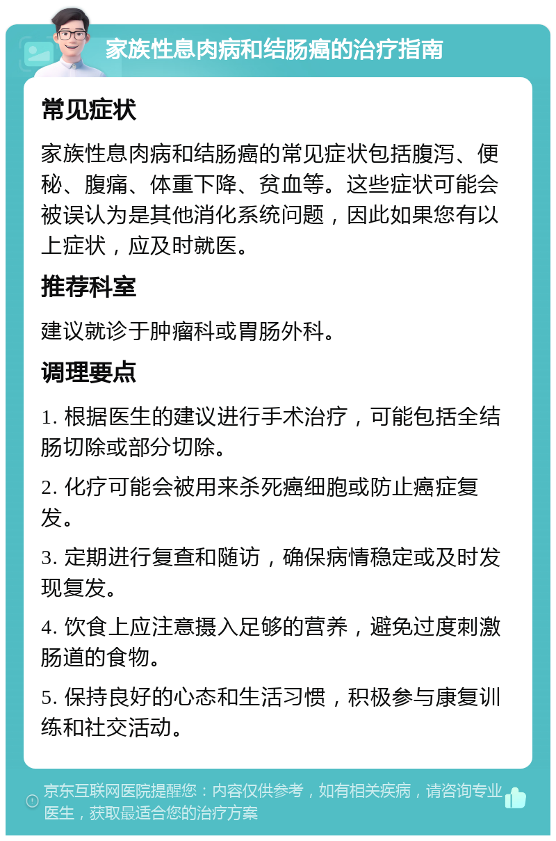 家族性息肉病和结肠癌的治疗指南 常见症状 家族性息肉病和结肠癌的常见症状包括腹泻、便秘、腹痛、体重下降、贫血等。这些症状可能会被误认为是其他消化系统问题，因此如果您有以上症状，应及时就医。 推荐科室 建议就诊于肿瘤科或胃肠外科。 调理要点 1. 根据医生的建议进行手术治疗，可能包括全结肠切除或部分切除。 2. 化疗可能会被用来杀死癌细胞或防止癌症复发。 3. 定期进行复查和随访，确保病情稳定或及时发现复发。 4. 饮食上应注意摄入足够的营养，避免过度刺激肠道的食物。 5. 保持良好的心态和生活习惯，积极参与康复训练和社交活动。