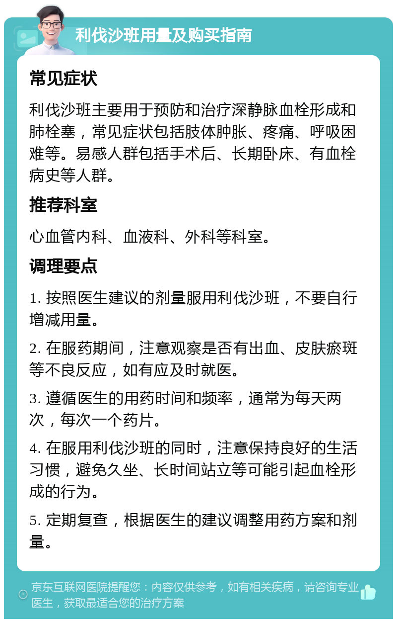 利伐沙班用量及购买指南 常见症状 利伐沙班主要用于预防和治疗深静脉血栓形成和肺栓塞，常见症状包括肢体肿胀、疼痛、呼吸困难等。易感人群包括手术后、长期卧床、有血栓病史等人群。 推荐科室 心血管内科、血液科、外科等科室。 调理要点 1. 按照医生建议的剂量服用利伐沙班，不要自行增减用量。 2. 在服药期间，注意观察是否有出血、皮肤瘀斑等不良反应，如有应及时就医。 3. 遵循医生的用药时间和频率，通常为每天两次，每次一个药片。 4. 在服用利伐沙班的同时，注意保持良好的生活习惯，避免久坐、长时间站立等可能引起血栓形成的行为。 5. 定期复查，根据医生的建议调整用药方案和剂量。