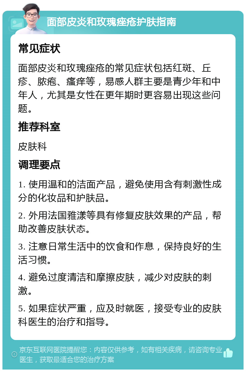 面部皮炎和玫瑰痤疮护肤指南 常见症状 面部皮炎和玫瑰痤疮的常见症状包括红斑、丘疹、脓疱、瘙痒等，易感人群主要是青少年和中年人，尤其是女性在更年期时更容易出现这些问题。 推荐科室 皮肤科 调理要点 1. 使用温和的洁面产品，避免使用含有刺激性成分的化妆品和护肤品。 2. 外用法国雅漾等具有修复皮肤效果的产品，帮助改善皮肤状态。 3. 注意日常生活中的饮食和作息，保持良好的生活习惯。 4. 避免过度清洁和摩擦皮肤，减少对皮肤的刺激。 5. 如果症状严重，应及时就医，接受专业的皮肤科医生的治疗和指导。