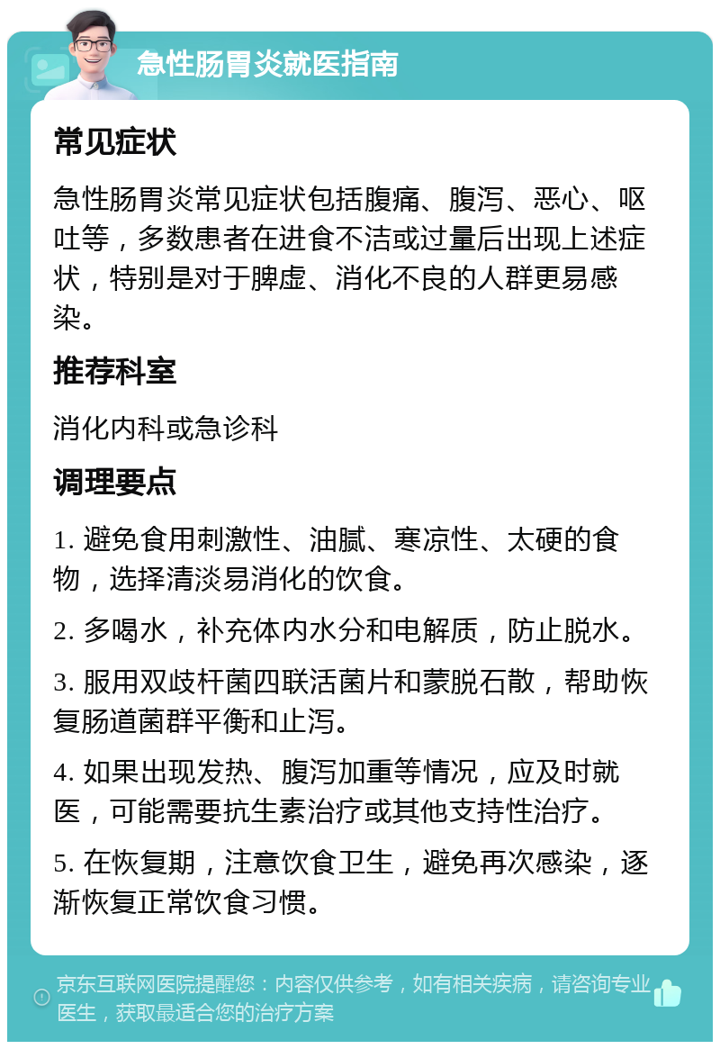 急性肠胃炎就医指南 常见症状 急性肠胃炎常见症状包括腹痛、腹泻、恶心、呕吐等，多数患者在进食不洁或过量后出现上述症状，特别是对于脾虚、消化不良的人群更易感染。 推荐科室 消化内科或急诊科 调理要点 1. 避免食用刺激性、油腻、寒凉性、太硬的食物，选择清淡易消化的饮食。 2. 多喝水，补充体内水分和电解质，防止脱水。 3. 服用双歧杆菌四联活菌片和蒙脱石散，帮助恢复肠道菌群平衡和止泻。 4. 如果出现发热、腹泻加重等情况，应及时就医，可能需要抗生素治疗或其他支持性治疗。 5. 在恢复期，注意饮食卫生，避免再次感染，逐渐恢复正常饮食习惯。