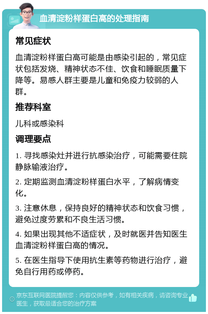 血清淀粉样蛋白高的处理指南 常见症状 血清淀粉样蛋白高可能是由感染引起的，常见症状包括发烧、精神状态不佳、饮食和睡眠质量下降等。易感人群主要是儿童和免疫力较弱的人群。 推荐科室 儿科或感染科 调理要点 1. 寻找感染灶并进行抗感染治疗，可能需要住院静脉输液治疗。 2. 定期监测血清淀粉样蛋白水平，了解病情变化。 3. 注意休息，保持良好的精神状态和饮食习惯，避免过度劳累和不良生活习惯。 4. 如果出现其他不适症状，及时就医并告知医生血清淀粉样蛋白高的情况。 5. 在医生指导下使用抗生素等药物进行治疗，避免自行用药或停药。