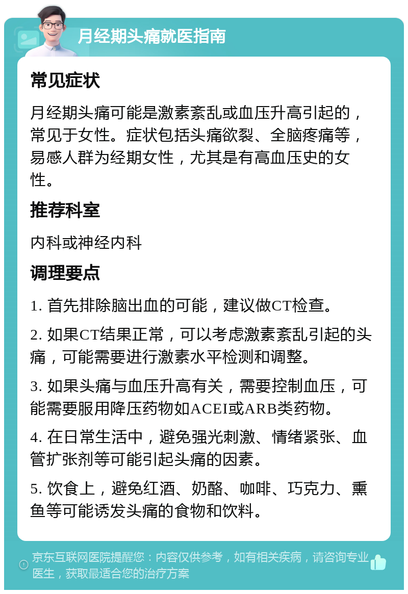 月经期头痛就医指南 常见症状 月经期头痛可能是激素紊乱或血压升高引起的，常见于女性。症状包括头痛欲裂、全脑疼痛等，易感人群为经期女性，尤其是有高血压史的女性。 推荐科室 内科或神经内科 调理要点 1. 首先排除脑出血的可能，建议做CT检查。 2. 如果CT结果正常，可以考虑激素紊乱引起的头痛，可能需要进行激素水平检测和调整。 3. 如果头痛与血压升高有关，需要控制血压，可能需要服用降压药物如ACEI或ARB类药物。 4. 在日常生活中，避免强光刺激、情绪紧张、血管扩张剂等可能引起头痛的因素。 5. 饮食上，避免红酒、奶酪、咖啡、巧克力、熏鱼等可能诱发头痛的食物和饮料。