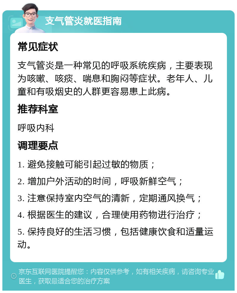 支气管炎就医指南 常见症状 支气管炎是一种常见的呼吸系统疾病，主要表现为咳嗽、咳痰、喘息和胸闷等症状。老年人、儿童和有吸烟史的人群更容易患上此病。 推荐科室 呼吸内科 调理要点 1. 避免接触可能引起过敏的物质； 2. 增加户外活动的时间，呼吸新鲜空气； 3. 注意保持室内空气的清新，定期通风换气； 4. 根据医生的建议，合理使用药物进行治疗； 5. 保持良好的生活习惯，包括健康饮食和适量运动。