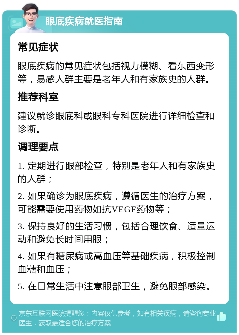 眼底疾病就医指南 常见症状 眼底疾病的常见症状包括视力模糊、看东西变形等，易感人群主要是老年人和有家族史的人群。 推荐科室 建议就诊眼底科或眼科专科医院进行详细检查和诊断。 调理要点 1. 定期进行眼部检查，特别是老年人和有家族史的人群； 2. 如果确诊为眼底疾病，遵循医生的治疗方案，可能需要使用药物如抗VEGF药物等； 3. 保持良好的生活习惯，包括合理饮食、适量运动和避免长时间用眼； 4. 如果有糖尿病或高血压等基础疾病，积极控制血糖和血压； 5. 在日常生活中注意眼部卫生，避免眼部感染。