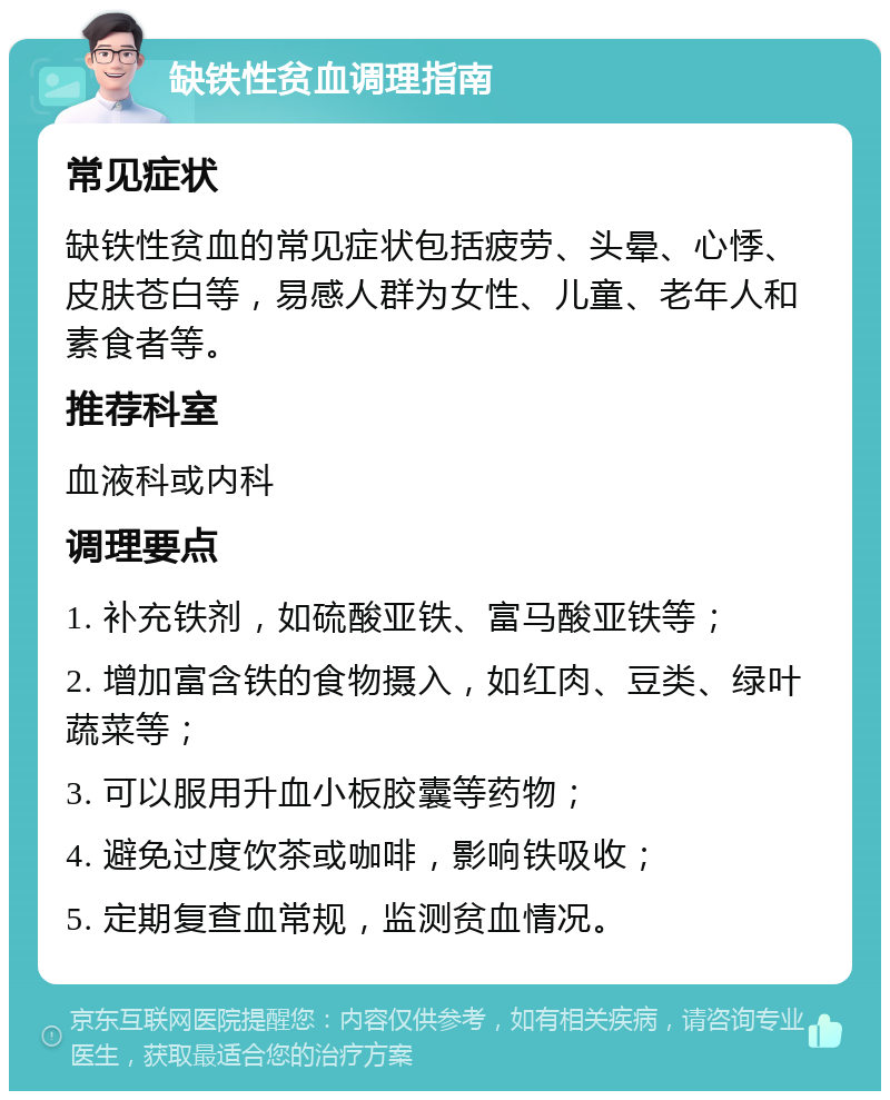 缺铁性贫血调理指南 常见症状 缺铁性贫血的常见症状包括疲劳、头晕、心悸、皮肤苍白等，易感人群为女性、儿童、老年人和素食者等。 推荐科室 血液科或内科 调理要点 1. 补充铁剂，如硫酸亚铁、富马酸亚铁等； 2. 增加富含铁的食物摄入，如红肉、豆类、绿叶蔬菜等； 3. 可以服用升血小板胶囊等药物； 4. 避免过度饮茶或咖啡，影响铁吸收； 5. 定期复查血常规，监测贫血情况。