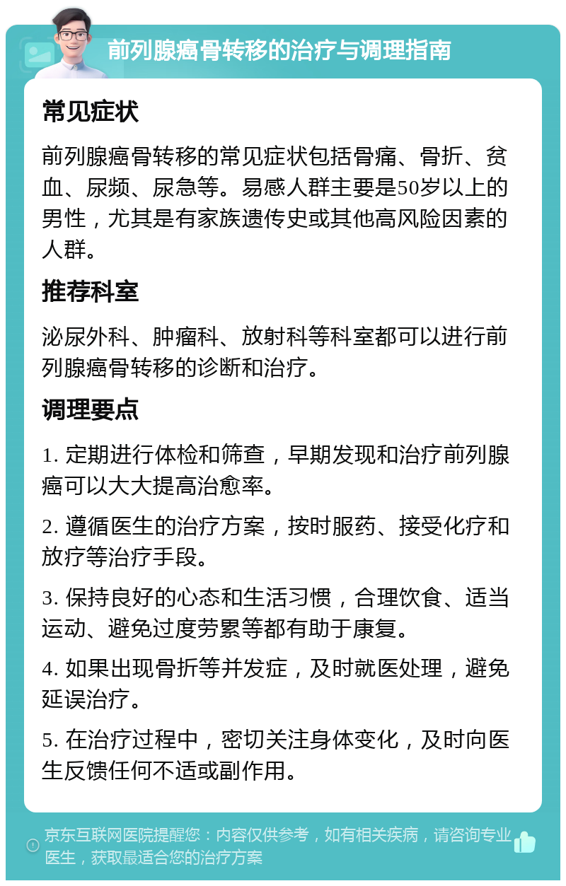 前列腺癌骨转移的治疗与调理指南 常见症状 前列腺癌骨转移的常见症状包括骨痛、骨折、贫血、尿频、尿急等。易感人群主要是50岁以上的男性，尤其是有家族遗传史或其他高风险因素的人群。 推荐科室 泌尿外科、肿瘤科、放射科等科室都可以进行前列腺癌骨转移的诊断和治疗。 调理要点 1. 定期进行体检和筛查，早期发现和治疗前列腺癌可以大大提高治愈率。 2. 遵循医生的治疗方案，按时服药、接受化疗和放疗等治疗手段。 3. 保持良好的心态和生活习惯，合理饮食、适当运动、避免过度劳累等都有助于康复。 4. 如果出现骨折等并发症，及时就医处理，避免延误治疗。 5. 在治疗过程中，密切关注身体变化，及时向医生反馈任何不适或副作用。