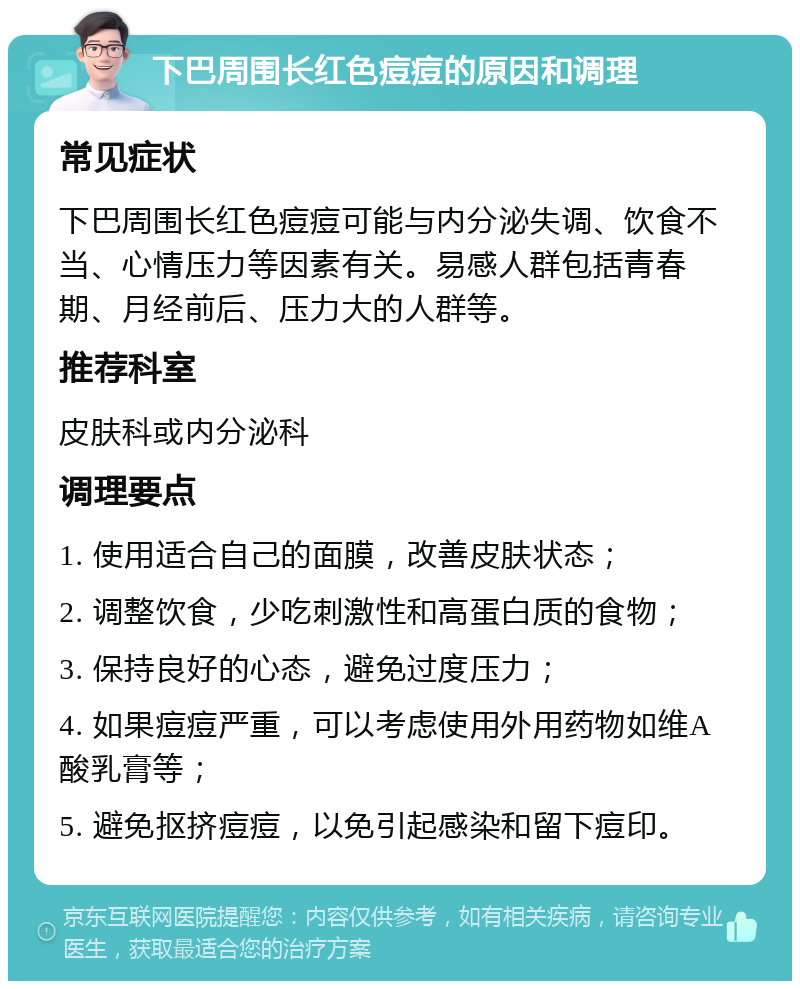 下巴周围长红色痘痘的原因和调理 常见症状 下巴周围长红色痘痘可能与内分泌失调、饮食不当、心情压力等因素有关。易感人群包括青春期、月经前后、压力大的人群等。 推荐科室 皮肤科或内分泌科 调理要点 1. 使用适合自己的面膜，改善皮肤状态； 2. 调整饮食，少吃刺激性和高蛋白质的食物； 3. 保持良好的心态，避免过度压力； 4. 如果痘痘严重，可以考虑使用外用药物如维A酸乳膏等； 5. 避免抠挤痘痘，以免引起感染和留下痘印。