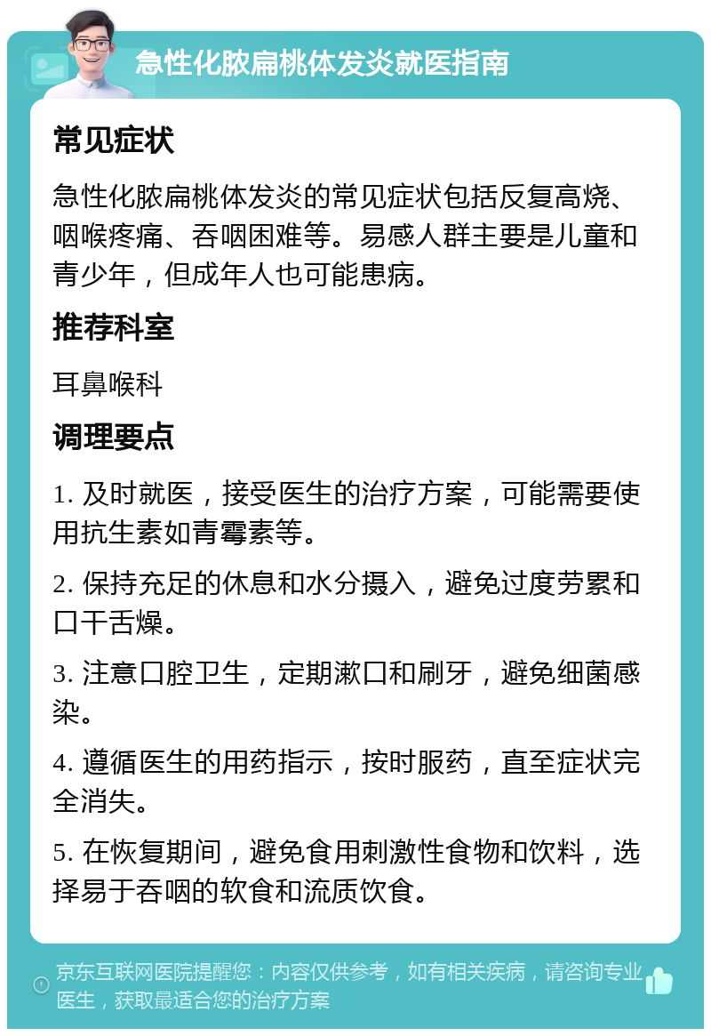 急性化脓扁桃体发炎就医指南 常见症状 急性化脓扁桃体发炎的常见症状包括反复高烧、咽喉疼痛、吞咽困难等。易感人群主要是儿童和青少年，但成年人也可能患病。 推荐科室 耳鼻喉科 调理要点 1. 及时就医，接受医生的治疗方案，可能需要使用抗生素如青霉素等。 2. 保持充足的休息和水分摄入，避免过度劳累和口干舌燥。 3. 注意口腔卫生，定期漱口和刷牙，避免细菌感染。 4. 遵循医生的用药指示，按时服药，直至症状完全消失。 5. 在恢复期间，避免食用刺激性食物和饮料，选择易于吞咽的软食和流质饮食。