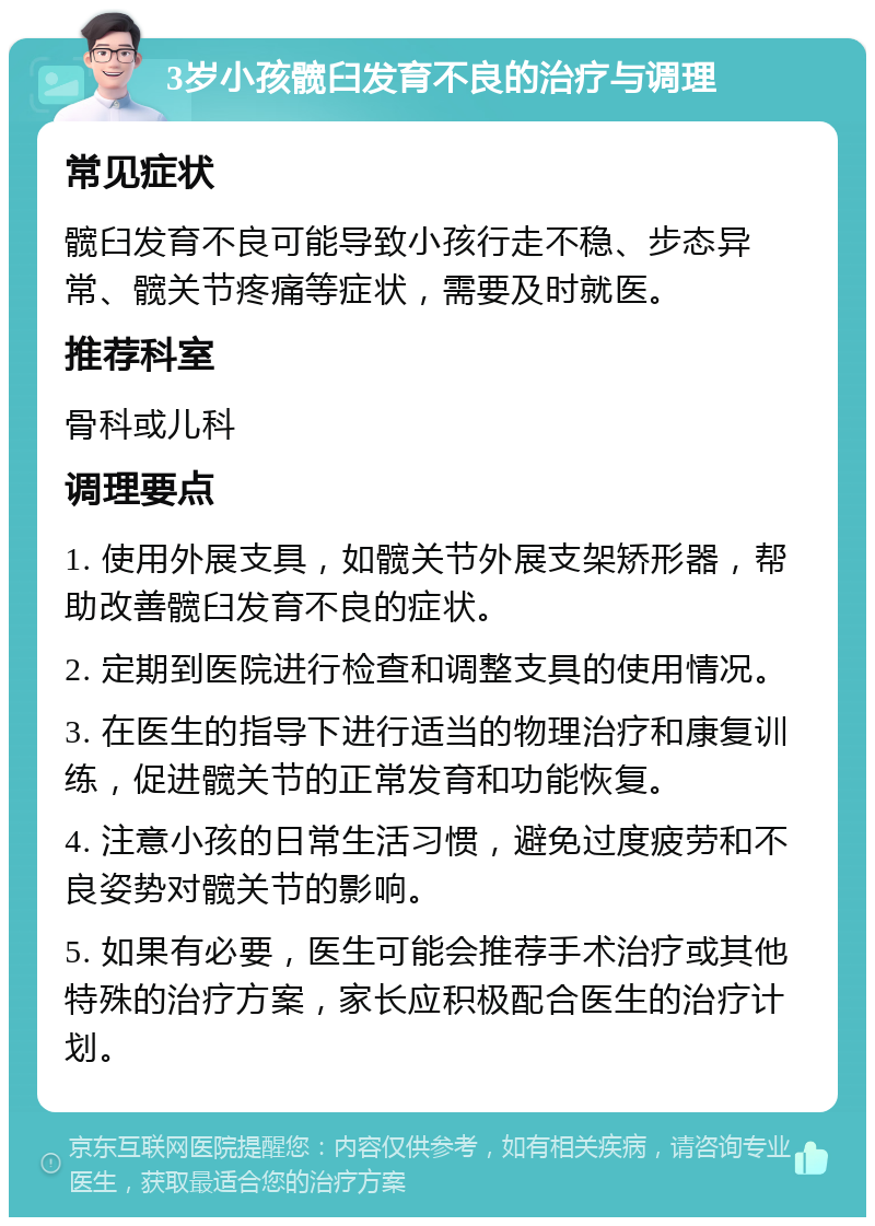 3岁小孩髋臼发育不良的治疗与调理 常见症状 髋臼发育不良可能导致小孩行走不稳、步态异常、髋关节疼痛等症状，需要及时就医。 推荐科室 骨科或儿科 调理要点 1. 使用外展支具，如髋关节外展支架矫形器，帮助改善髋臼发育不良的症状。 2. 定期到医院进行检查和调整支具的使用情况。 3. 在医生的指导下进行适当的物理治疗和康复训练，促进髋关节的正常发育和功能恢复。 4. 注意小孩的日常生活习惯，避免过度疲劳和不良姿势对髋关节的影响。 5. 如果有必要，医生可能会推荐手术治疗或其他特殊的治疗方案，家长应积极配合医生的治疗计划。