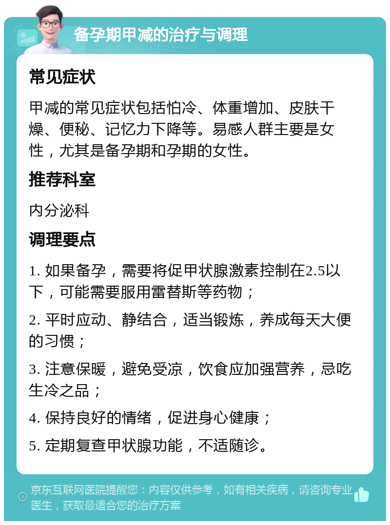 备孕期甲减的治疗与调理 常见症状 甲减的常见症状包括怕冷、体重增加、皮肤干燥、便秘、记忆力下降等。易感人群主要是女性，尤其是备孕期和孕期的女性。 推荐科室 内分泌科 调理要点 1. 如果备孕，需要将促甲状腺激素控制在2.5以下，可能需要服用雷替斯等药物； 2. 平时应动、静结合，适当锻炼，养成每天大便的习惯； 3. 注意保暖，避免受凉，饮食应加强营养，忌吃生冷之品； 4. 保持良好的情绪，促进身心健康； 5. 定期复查甲状腺功能，不适随诊。