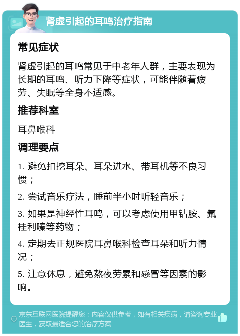 肾虚引起的耳鸣治疗指南 常见症状 肾虚引起的耳鸣常见于中老年人群，主要表现为长期的耳鸣、听力下降等症状，可能伴随着疲劳、失眠等全身不适感。 推荐科室 耳鼻喉科 调理要点 1. 避免扣挖耳朵、耳朵进水、带耳机等不良习惯； 2. 尝试音乐疗法，睡前半小时听轻音乐； 3. 如果是神经性耳鸣，可以考虑使用甲钴胺、氟桂利嗪等药物； 4. 定期去正规医院耳鼻喉科检查耳朵和听力情况； 5. 注意休息，避免熬夜劳累和感冒等因素的影响。