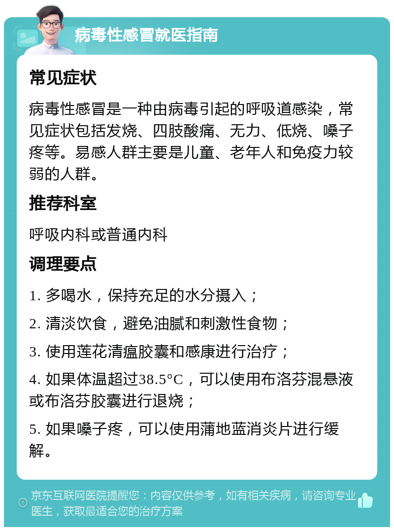 病毒性感冒就医指南 常见症状 病毒性感冒是一种由病毒引起的呼吸道感染，常见症状包括发烧、四肢酸痛、无力、低烧、嗓子疼等。易感人群主要是儿童、老年人和免疫力较弱的人群。 推荐科室 呼吸内科或普通内科 调理要点 1. 多喝水，保持充足的水分摄入； 2. 清淡饮食，避免油腻和刺激性食物； 3. 使用莲花清瘟胶囊和感康进行治疗； 4. 如果体温超过38.5°C，可以使用布洛芬混悬液或布洛芬胶囊进行退烧； 5. 如果嗓子疼，可以使用蒲地蓝消炎片进行缓解。