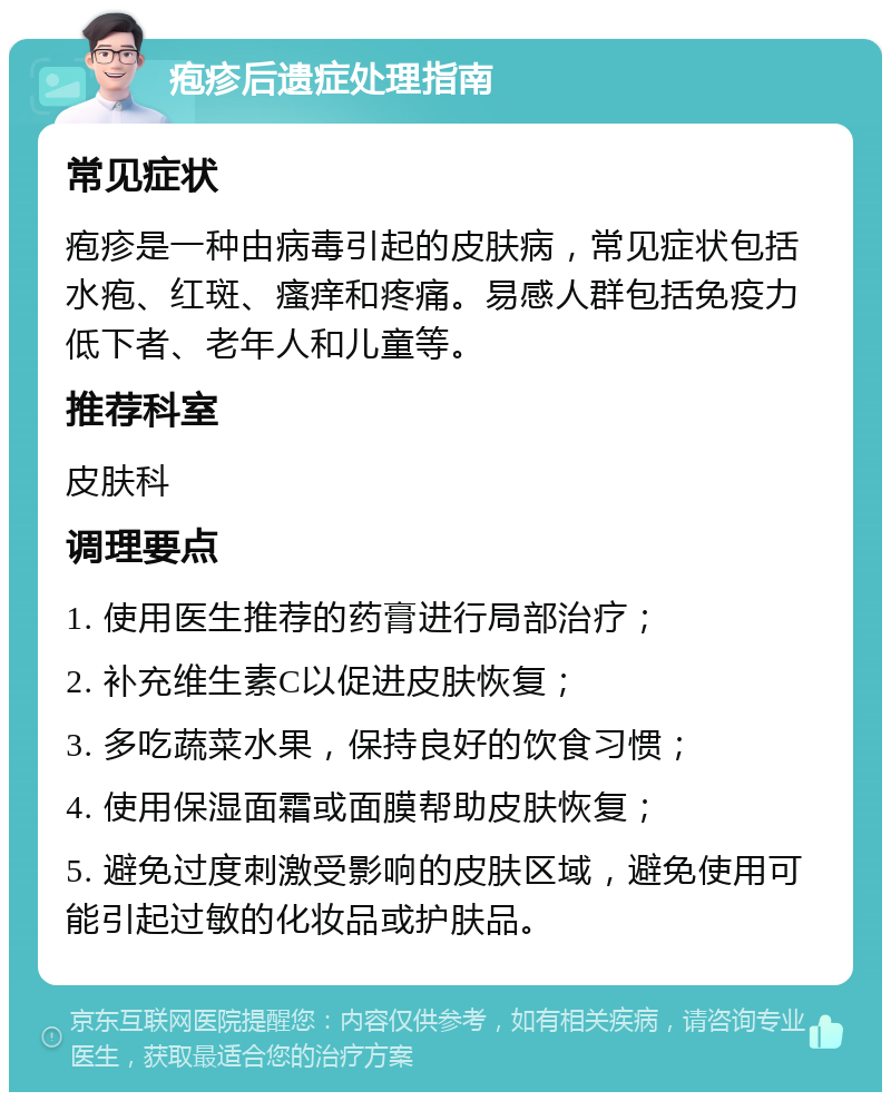 疱疹后遗症处理指南 常见症状 疱疹是一种由病毒引起的皮肤病，常见症状包括水疱、红斑、瘙痒和疼痛。易感人群包括免疫力低下者、老年人和儿童等。 推荐科室 皮肤科 调理要点 1. 使用医生推荐的药膏进行局部治疗； 2. 补充维生素C以促进皮肤恢复； 3. 多吃蔬菜水果，保持良好的饮食习惯； 4. 使用保湿面霜或面膜帮助皮肤恢复； 5. 避免过度刺激受影响的皮肤区域，避免使用可能引起过敏的化妆品或护肤品。