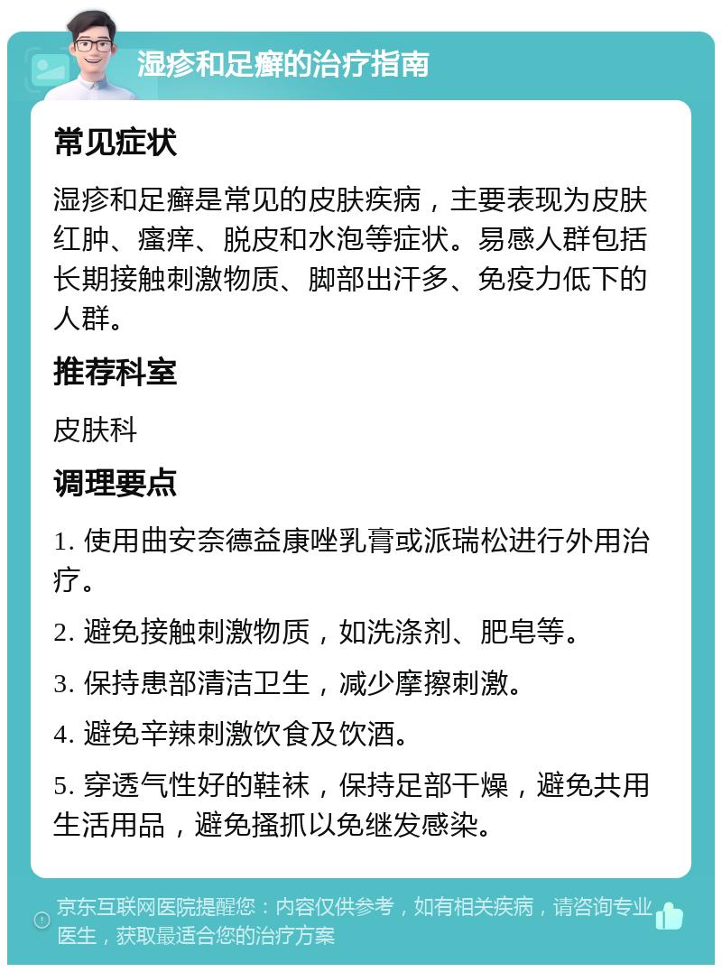 湿疹和足癣的治疗指南 常见症状 湿疹和足癣是常见的皮肤疾病，主要表现为皮肤红肿、瘙痒、脱皮和水泡等症状。易感人群包括长期接触刺激物质、脚部出汗多、免疫力低下的人群。 推荐科室 皮肤科 调理要点 1. 使用曲安奈德益康唑乳膏或派瑞松进行外用治疗。 2. 避免接触刺激物质，如洗涤剂、肥皂等。 3. 保持患部清洁卫生，减少摩擦刺激。 4. 避免辛辣刺激饮食及饮酒。 5. 穿透气性好的鞋袜，保持足部干燥，避免共用生活用品，避免搔抓以免继发感染。