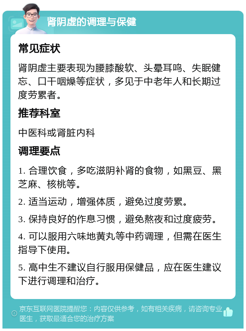 肾阴虚的调理与保健 常见症状 肾阴虚主要表现为腰膝酸软、头晕耳鸣、失眠健忘、口干咽燥等症状，多见于中老年人和长期过度劳累者。 推荐科室 中医科或肾脏内科 调理要点 1. 合理饮食，多吃滋阴补肾的食物，如黑豆、黑芝麻、核桃等。 2. 适当运动，增强体质，避免过度劳累。 3. 保持良好的作息习惯，避免熬夜和过度疲劳。 4. 可以服用六味地黄丸等中药调理，但需在医生指导下使用。 5. 高中生不建议自行服用保健品，应在医生建议下进行调理和治疗。