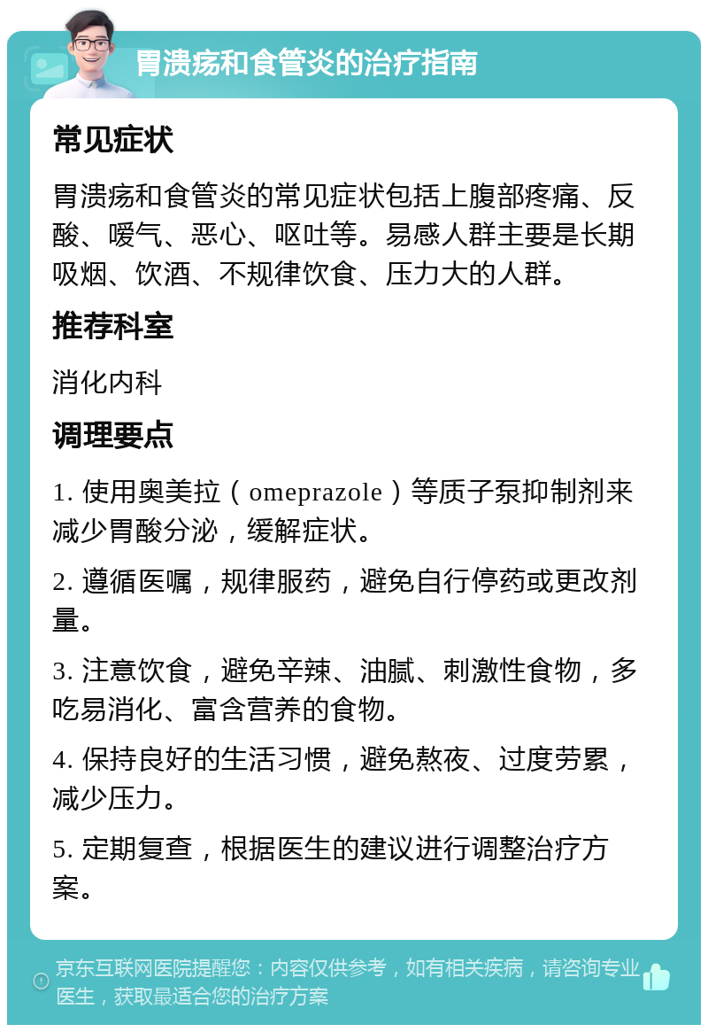 胃溃疡和食管炎的治疗指南 常见症状 胃溃疡和食管炎的常见症状包括上腹部疼痛、反酸、嗳气、恶心、呕吐等。易感人群主要是长期吸烟、饮酒、不规律饮食、压力大的人群。 推荐科室 消化内科 调理要点 1. 使用奥美拉（omeprazole）等质子泵抑制剂来减少胃酸分泌，缓解症状。 2. 遵循医嘱，规律服药，避免自行停药或更改剂量。 3. 注意饮食，避免辛辣、油腻、刺激性食物，多吃易消化、富含营养的食物。 4. 保持良好的生活习惯，避免熬夜、过度劳累，减少压力。 5. 定期复查，根据医生的建议进行调整治疗方案。