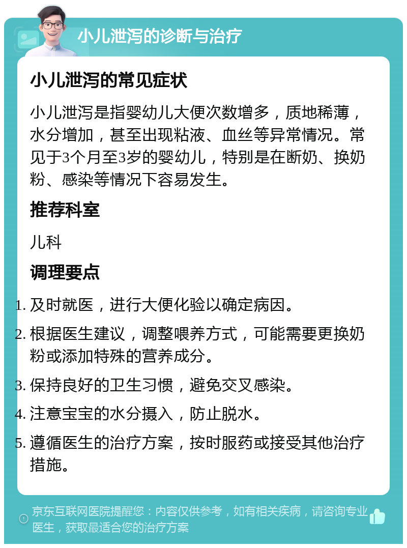 小儿泄泻的诊断与治疗 小儿泄泻的常见症状 小儿泄泻是指婴幼儿大便次数增多，质地稀薄，水分增加，甚至出现粘液、血丝等异常情况。常见于3个月至3岁的婴幼儿，特别是在断奶、换奶粉、感染等情况下容易发生。 推荐科室 儿科 调理要点 及时就医，进行大便化验以确定病因。 根据医生建议，调整喂养方式，可能需要更换奶粉或添加特殊的营养成分。 保持良好的卫生习惯，避免交叉感染。 注意宝宝的水分摄入，防止脱水。 遵循医生的治疗方案，按时服药或接受其他治疗措施。