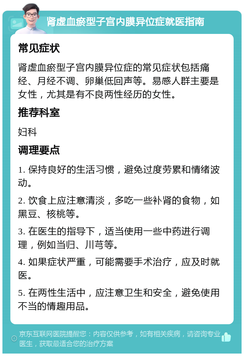 肾虚血瘀型子宫内膜异位症就医指南 常见症状 肾虚血瘀型子宫内膜异位症的常见症状包括痛经、月经不调、卵巢低回声等。易感人群主要是女性，尤其是有不良两性经历的女性。 推荐科室 妇科 调理要点 1. 保持良好的生活习惯，避免过度劳累和情绪波动。 2. 饮食上应注意清淡，多吃一些补肾的食物，如黑豆、核桃等。 3. 在医生的指导下，适当使用一些中药进行调理，例如当归、川芎等。 4. 如果症状严重，可能需要手术治疗，应及时就医。 5. 在两性生活中，应注意卫生和安全，避免使用不当的情趣用品。