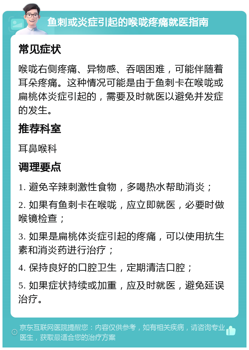 鱼刺或炎症引起的喉咙疼痛就医指南 常见症状 喉咙右侧疼痛、异物感、吞咽困难，可能伴随着耳朵疼痛。这种情况可能是由于鱼刺卡在喉咙或扁桃体炎症引起的，需要及时就医以避免并发症的发生。 推荐科室 耳鼻喉科 调理要点 1. 避免辛辣刺激性食物，多喝热水帮助消炎； 2. 如果有鱼刺卡在喉咙，应立即就医，必要时做喉镜检查； 3. 如果是扁桃体炎症引起的疼痛，可以使用抗生素和消炎药进行治疗； 4. 保持良好的口腔卫生，定期清洁口腔； 5. 如果症状持续或加重，应及时就医，避免延误治疗。