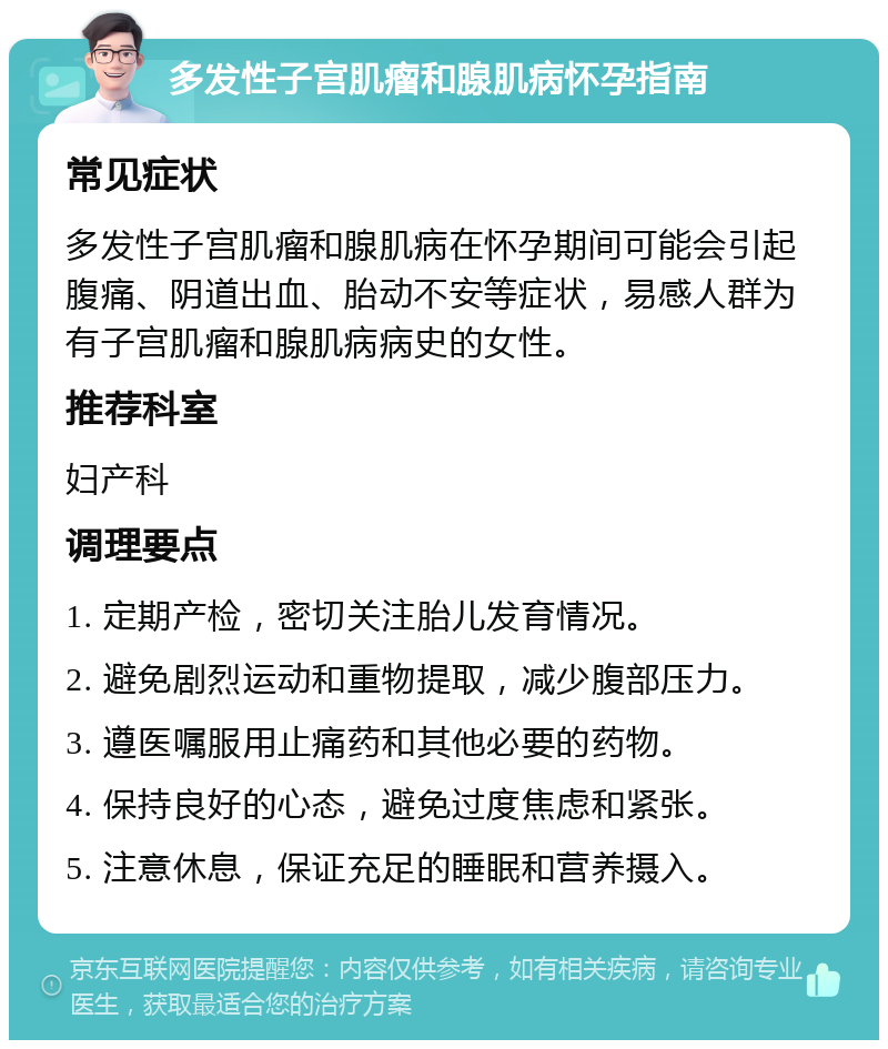 多发性子宫肌瘤和腺肌病怀孕指南 常见症状 多发性子宫肌瘤和腺肌病在怀孕期间可能会引起腹痛、阴道出血、胎动不安等症状，易感人群为有子宫肌瘤和腺肌病病史的女性。 推荐科室 妇产科 调理要点 1. 定期产检，密切关注胎儿发育情况。 2. 避免剧烈运动和重物提取，减少腹部压力。 3. 遵医嘱服用止痛药和其他必要的药物。 4. 保持良好的心态，避免过度焦虑和紧张。 5. 注意休息，保证充足的睡眠和营养摄入。