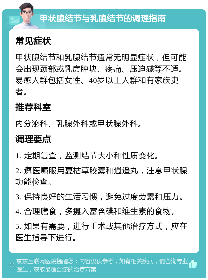 甲状腺结节与乳腺结节的调理指南 常见症状 甲状腺结节和乳腺结节通常无明显症状，但可能会出现颈部或乳房肿块、疼痛、压迫感等不适。易感人群包括女性、40岁以上人群和有家族史者。 推荐科室 内分泌科、乳腺外科或甲状腺外科。 调理要点 1. 定期复查，监测结节大小和性质变化。 2. 遵医嘱服用夏枯草胶囊和逍遥丸，注意甲状腺功能检查。 3. 保持良好的生活习惯，避免过度劳累和压力。 4. 合理膳食，多摄入富含碘和维生素的食物。 5. 如果有需要，进行手术或其他治疗方式，应在医生指导下进行。