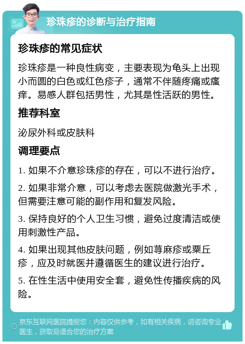 珍珠疹的诊断与治疗指南 珍珠疹的常见症状 珍珠疹是一种良性病变，主要表现为龟头上出现小而圆的白色或红色疹子，通常不伴随疼痛或瘙痒。易感人群包括男性，尤其是性活跃的男性。 推荐科室 泌尿外科或皮肤科 调理要点 1. 如果不介意珍珠疹的存在，可以不进行治疗。 2. 如果非常介意，可以考虑去医院做激光手术，但需要注意可能的副作用和复发风险。 3. 保持良好的个人卫生习惯，避免过度清洁或使用刺激性产品。 4. 如果出现其他皮肤问题，例如荨麻疹或粟丘疹，应及时就医并遵循医生的建议进行治疗。 5. 在性生活中使用安全套，避免性传播疾病的风险。