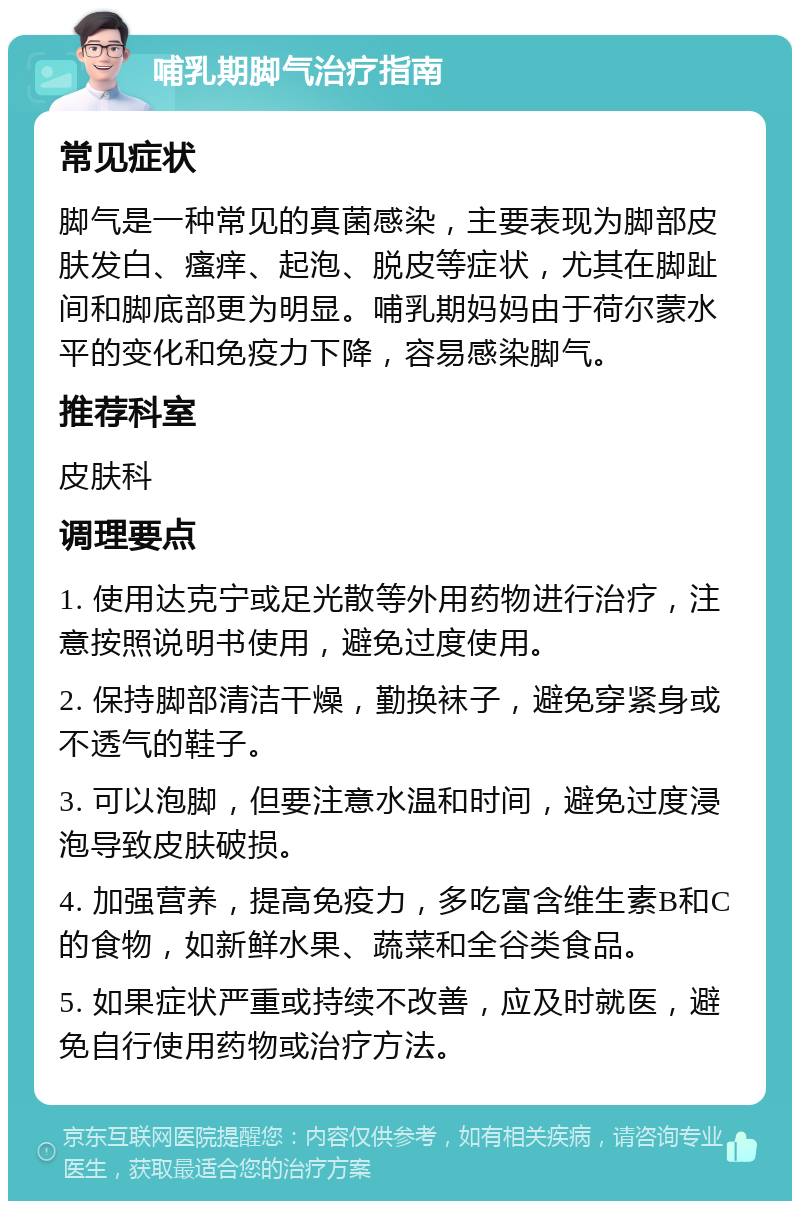 哺乳期脚气治疗指南 常见症状 脚气是一种常见的真菌感染，主要表现为脚部皮肤发白、瘙痒、起泡、脱皮等症状，尤其在脚趾间和脚底部更为明显。哺乳期妈妈由于荷尔蒙水平的变化和免疫力下降，容易感染脚气。 推荐科室 皮肤科 调理要点 1. 使用达克宁或足光散等外用药物进行治疗，注意按照说明书使用，避免过度使用。 2. 保持脚部清洁干燥，勤换袜子，避免穿紧身或不透气的鞋子。 3. 可以泡脚，但要注意水温和时间，避免过度浸泡导致皮肤破损。 4. 加强营养，提高免疫力，多吃富含维生素B和C的食物，如新鲜水果、蔬菜和全谷类食品。 5. 如果症状严重或持续不改善，应及时就医，避免自行使用药物或治疗方法。