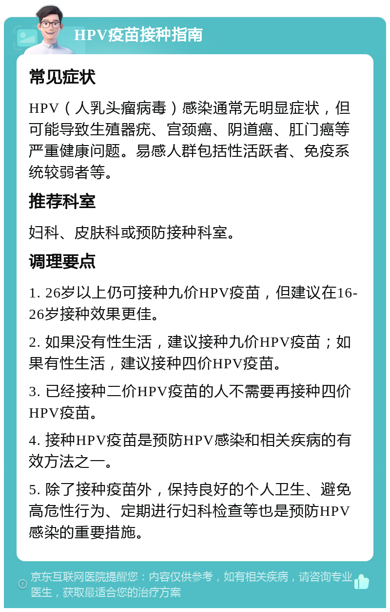 HPV疫苗接种指南 常见症状 HPV（人乳头瘤病毒）感染通常无明显症状，但可能导致生殖器疣、宫颈癌、阴道癌、肛门癌等严重健康问题。易感人群包括性活跃者、免疫系统较弱者等。 推荐科室 妇科、皮肤科或预防接种科室。 调理要点 1. 26岁以上仍可接种九价HPV疫苗，但建议在16-26岁接种效果更佳。 2. 如果没有性生活，建议接种九价HPV疫苗；如果有性生活，建议接种四价HPV疫苗。 3. 已经接种二价HPV疫苗的人不需要再接种四价HPV疫苗。 4. 接种HPV疫苗是预防HPV感染和相关疾病的有效方法之一。 5. 除了接种疫苗外，保持良好的个人卫生、避免高危性行为、定期进行妇科检查等也是预防HPV感染的重要措施。