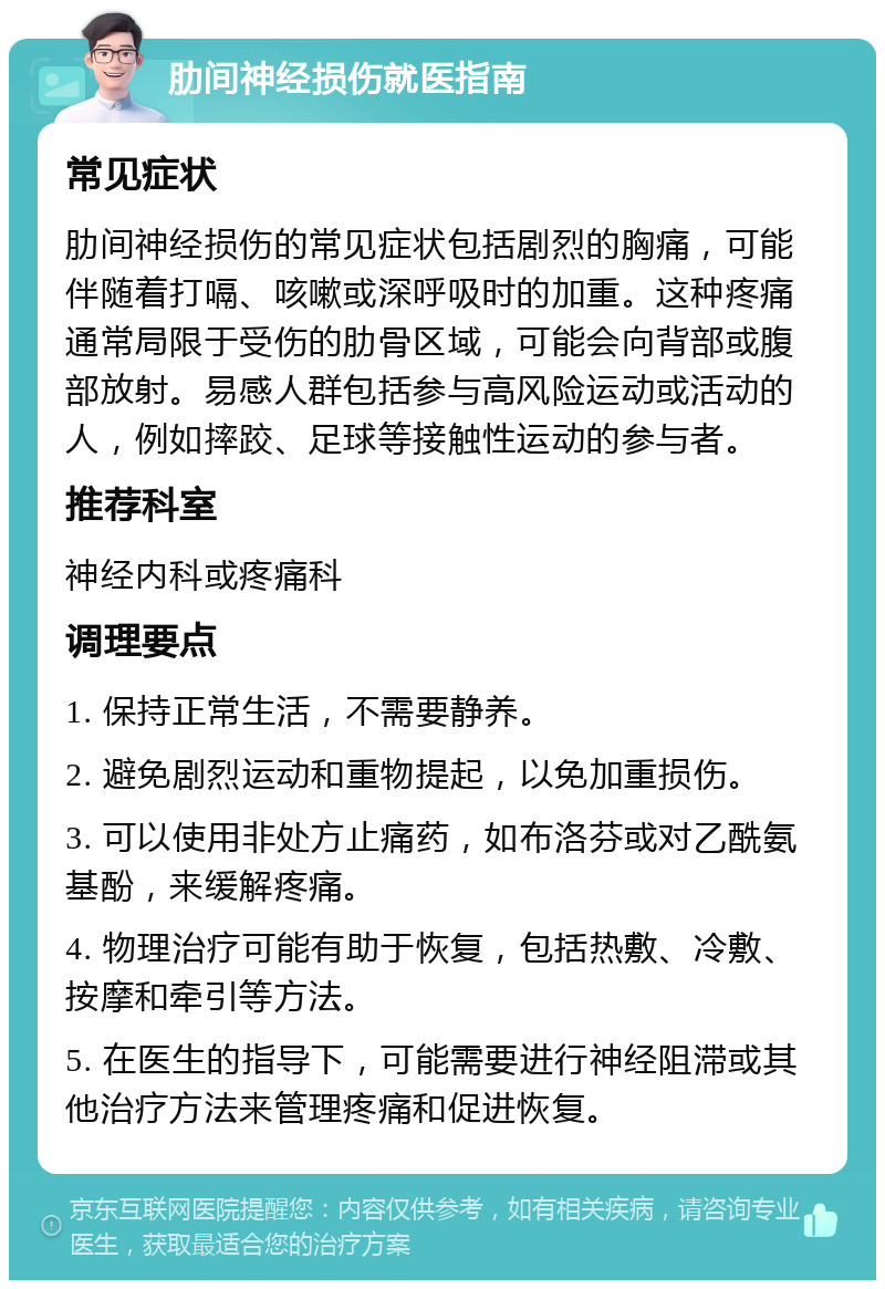 肋间神经损伤就医指南 常见症状 肋间神经损伤的常见症状包括剧烈的胸痛，可能伴随着打嗝、咳嗽或深呼吸时的加重。这种疼痛通常局限于受伤的肋骨区域，可能会向背部或腹部放射。易感人群包括参与高风险运动或活动的人，例如摔跤、足球等接触性运动的参与者。 推荐科室 神经内科或疼痛科 调理要点 1. 保持正常生活，不需要静养。 2. 避免剧烈运动和重物提起，以免加重损伤。 3. 可以使用非处方止痛药，如布洛芬或对乙酰氨基酚，来缓解疼痛。 4. 物理治疗可能有助于恢复，包括热敷、冷敷、按摩和牵引等方法。 5. 在医生的指导下，可能需要进行神经阻滞或其他治疗方法来管理疼痛和促进恢复。