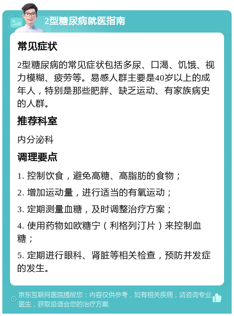 2型糖尿病就医指南 常见症状 2型糖尿病的常见症状包括多尿、口渴、饥饿、视力模糊、疲劳等。易感人群主要是40岁以上的成年人，特别是那些肥胖、缺乏运动、有家族病史的人群。 推荐科室 内分泌科 调理要点 1. 控制饮食，避免高糖、高脂肪的食物； 2. 增加运动量，进行适当的有氧运动； 3. 定期测量血糖，及时调整治疗方案； 4. 使用药物如欧糖宁（利格列汀片）来控制血糖； 5. 定期进行眼科、肾脏等相关检查，预防并发症的发生。