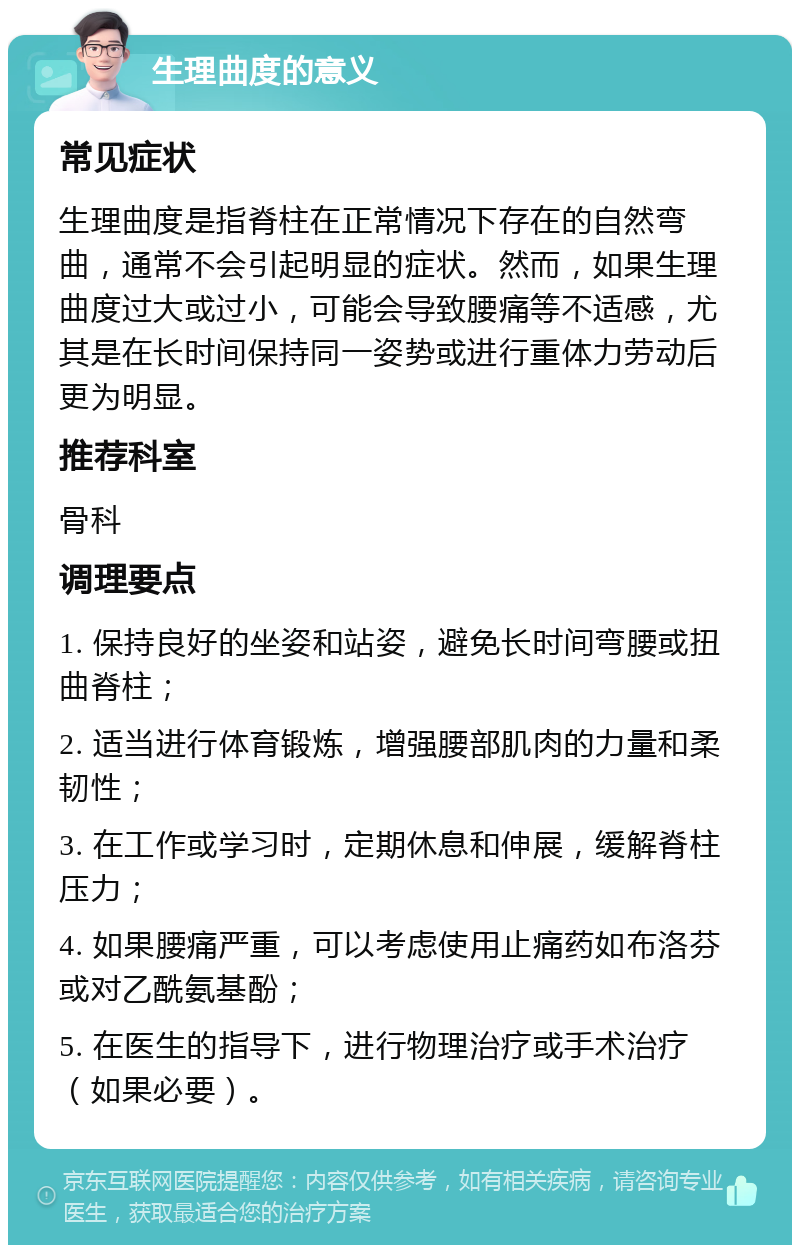 生理曲度的意义 常见症状 生理曲度是指脊柱在正常情况下存在的自然弯曲，通常不会引起明显的症状。然而，如果生理曲度过大或过小，可能会导致腰痛等不适感，尤其是在长时间保持同一姿势或进行重体力劳动后更为明显。 推荐科室 骨科 调理要点 1. 保持良好的坐姿和站姿，避免长时间弯腰或扭曲脊柱； 2. 适当进行体育锻炼，增强腰部肌肉的力量和柔韧性； 3. 在工作或学习时，定期休息和伸展，缓解脊柱压力； 4. 如果腰痛严重，可以考虑使用止痛药如布洛芬或对乙酰氨基酚； 5. 在医生的指导下，进行物理治疗或手术治疗（如果必要）。