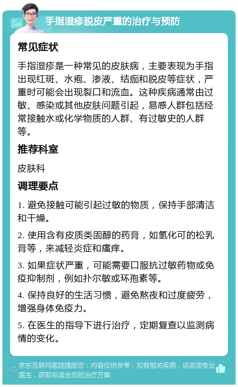 手指湿疹脱皮严重的治疗与预防 常见症状 手指湿疹是一种常见的皮肤病，主要表现为手指出现红斑、水疱、渗液、结痂和脱皮等症状，严重时可能会出现裂口和流血。这种疾病通常由过敏、感染或其他皮肤问题引起，易感人群包括经常接触水或化学物质的人群、有过敏史的人群等。 推荐科室 皮肤科 调理要点 1. 避免接触可能引起过敏的物质，保持手部清洁和干燥。 2. 使用含有皮质类固醇的药膏，如氢化可的松乳膏等，来减轻炎症和瘙痒。 3. 如果症状严重，可能需要口服抗过敏药物或免疫抑制剂，例如扑尔敏或环孢素等。 4. 保持良好的生活习惯，避免熬夜和过度疲劳，增强身体免疫力。 5. 在医生的指导下进行治疗，定期复查以监测病情的变化。