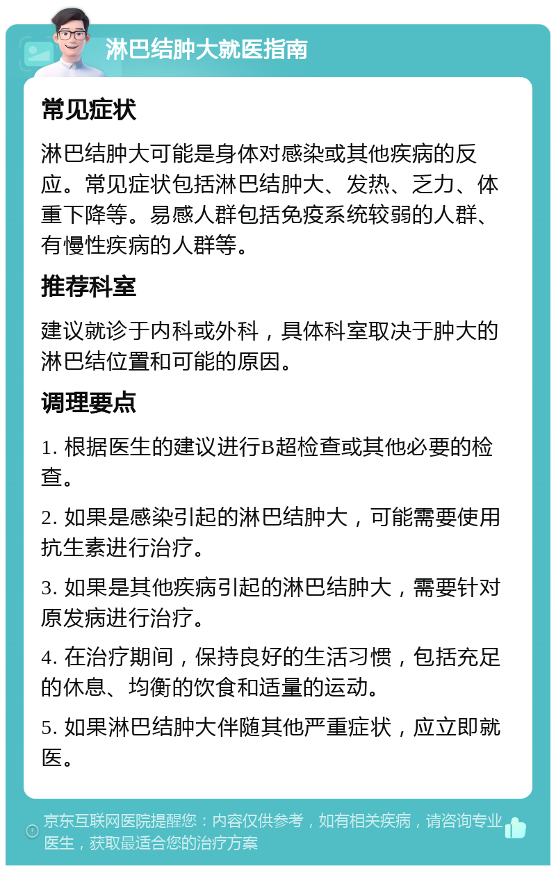 淋巴结肿大就医指南 常见症状 淋巴结肿大可能是身体对感染或其他疾病的反应。常见症状包括淋巴结肿大、发热、乏力、体重下降等。易感人群包括免疫系统较弱的人群、有慢性疾病的人群等。 推荐科室 建议就诊于内科或外科，具体科室取决于肿大的淋巴结位置和可能的原因。 调理要点 1. 根据医生的建议进行B超检查或其他必要的检查。 2. 如果是感染引起的淋巴结肿大，可能需要使用抗生素进行治疗。 3. 如果是其他疾病引起的淋巴结肿大，需要针对原发病进行治疗。 4. 在治疗期间，保持良好的生活习惯，包括充足的休息、均衡的饮食和适量的运动。 5. 如果淋巴结肿大伴随其他严重症状，应立即就医。