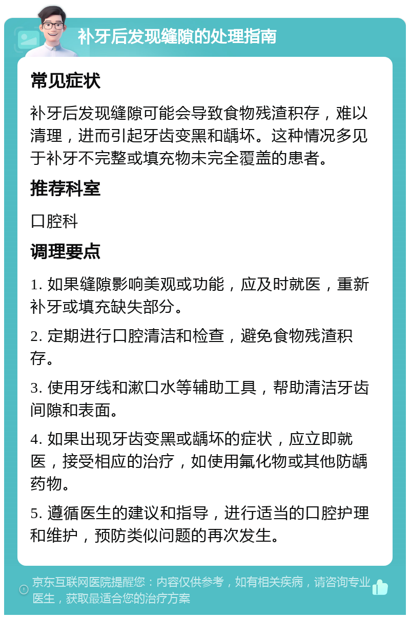 补牙后发现缝隙的处理指南 常见症状 补牙后发现缝隙可能会导致食物残渣积存，难以清理，进而引起牙齿变黑和龋坏。这种情况多见于补牙不完整或填充物未完全覆盖的患者。 推荐科室 口腔科 调理要点 1. 如果缝隙影响美观或功能，应及时就医，重新补牙或填充缺失部分。 2. 定期进行口腔清洁和检查，避免食物残渣积存。 3. 使用牙线和漱口水等辅助工具，帮助清洁牙齿间隙和表面。 4. 如果出现牙齿变黑或龋坏的症状，应立即就医，接受相应的治疗，如使用氟化物或其他防龋药物。 5. 遵循医生的建议和指导，进行适当的口腔护理和维护，预防类似问题的再次发生。