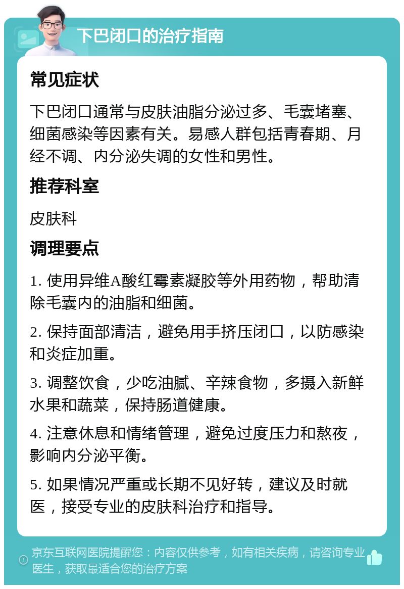 下巴闭口的治疗指南 常见症状 下巴闭口通常与皮肤油脂分泌过多、毛囊堵塞、细菌感染等因素有关。易感人群包括青春期、月经不调、内分泌失调的女性和男性。 推荐科室 皮肤科 调理要点 1. 使用异维A酸红霉素凝胶等外用药物，帮助清除毛囊内的油脂和细菌。 2. 保持面部清洁，避免用手挤压闭口，以防感染和炎症加重。 3. 调整饮食，少吃油腻、辛辣食物，多摄入新鲜水果和蔬菜，保持肠道健康。 4. 注意休息和情绪管理，避免过度压力和熬夜，影响内分泌平衡。 5. 如果情况严重或长期不见好转，建议及时就医，接受专业的皮肤科治疗和指导。