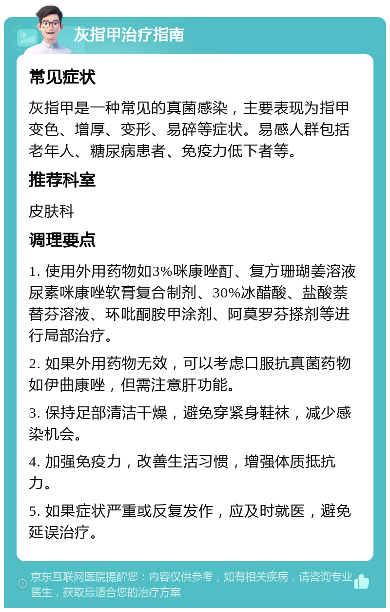 灰指甲治疗指南 常见症状 灰指甲是一种常见的真菌感染，主要表现为指甲变色、增厚、变形、易碎等症状。易感人群包括老年人、糖尿病患者、免疫力低下者等。 推荐科室 皮肤科 调理要点 1. 使用外用药物如3%咪康唑酊、复方珊瑚姜溶液尿素咪康唑软膏复合制剂、30%冰醋酸、盐酸萘替芬溶液、环吡酮胺甲涂剂、阿莫罗芬搽剂等进行局部治疗。 2. 如果外用药物无效，可以考虑口服抗真菌药物如伊曲康唑，但需注意肝功能。 3. 保持足部清洁干燥，避免穿紧身鞋袜，减少感染机会。 4. 加强免疫力，改善生活习惯，增强体质抵抗力。 5. 如果症状严重或反复发作，应及时就医，避免延误治疗。