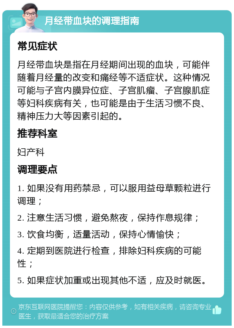 月经带血块的调理指南 常见症状 月经带血块是指在月经期间出现的血块，可能伴随着月经量的改变和痛经等不适症状。这种情况可能与子宫内膜异位症、子宫肌瘤、子宫腺肌症等妇科疾病有关，也可能是由于生活习惯不良、精神压力大等因素引起的。 推荐科室 妇产科 调理要点 1. 如果没有用药禁忌，可以服用益母草颗粒进行调理； 2. 注意生活习惯，避免熬夜，保持作息规律； 3. 饮食均衡，适量活动，保持心情愉快； 4. 定期到医院进行检查，排除妇科疾病的可能性； 5. 如果症状加重或出现其他不适，应及时就医。