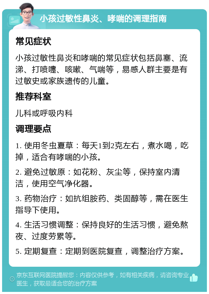 小孩过敏性鼻炎、哮喘的调理指南 常见症状 小孩过敏性鼻炎和哮喘的常见症状包括鼻塞、流涕、打喷嚏、咳嗽、气喘等，易感人群主要是有过敏史或家族遗传的儿童。 推荐科室 儿科或呼吸内科 调理要点 1. 使用冬虫夏草：每天1到2克左右，煮水喝，吃掉，适合有哮喘的小孩。 2. 避免过敏原：如花粉、灰尘等，保持室内清洁，使用空气净化器。 3. 药物治疗：如抗组胺药、类固醇等，需在医生指导下使用。 4. 生活习惯调整：保持良好的生活习惯，避免熬夜、过度劳累等。 5. 定期复查：定期到医院复查，调整治疗方案。