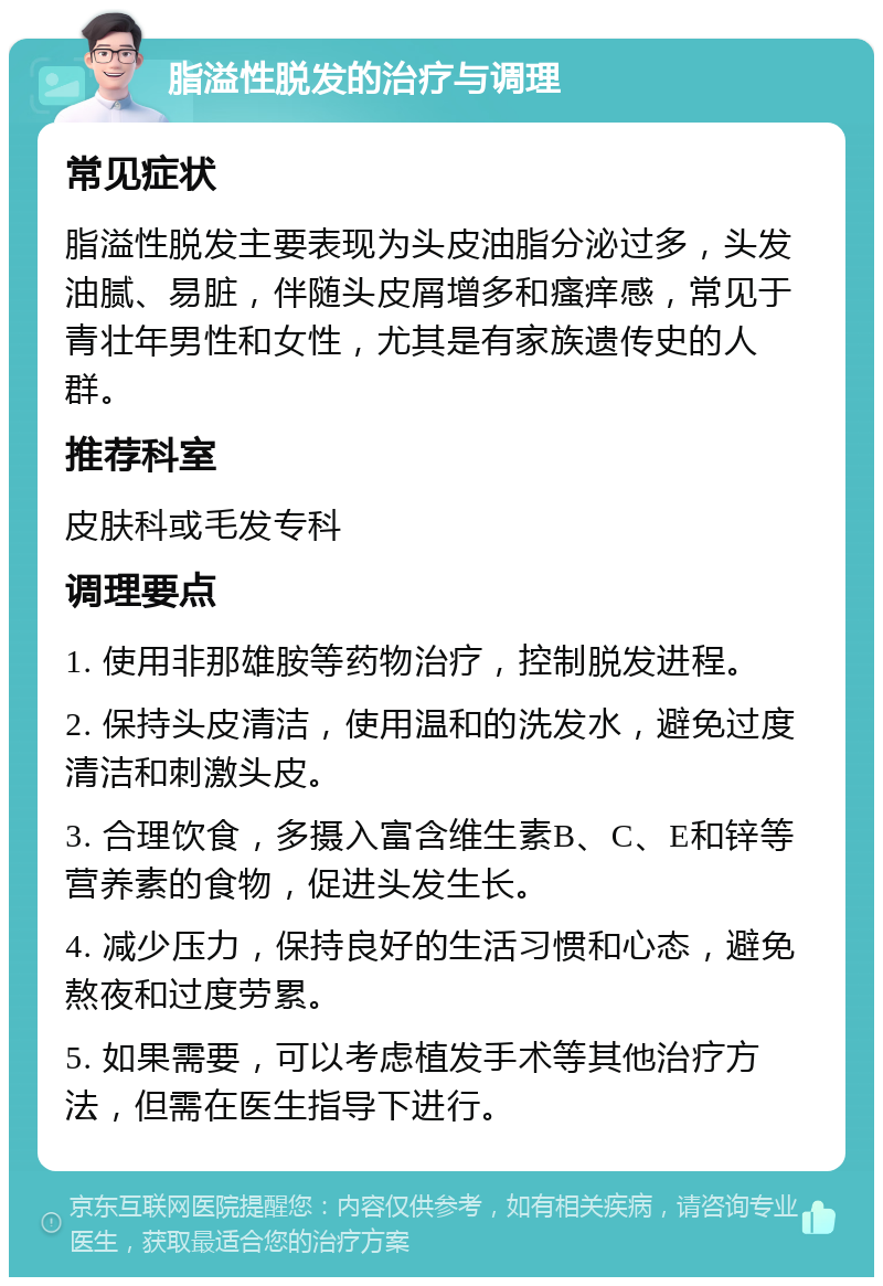 脂溢性脱发的治疗与调理 常见症状 脂溢性脱发主要表现为头皮油脂分泌过多，头发油腻、易脏，伴随头皮屑增多和瘙痒感，常见于青壮年男性和女性，尤其是有家族遗传史的人群。 推荐科室 皮肤科或毛发专科 调理要点 1. 使用非那雄胺等药物治疗，控制脱发进程。 2. 保持头皮清洁，使用温和的洗发水，避免过度清洁和刺激头皮。 3. 合理饮食，多摄入富含维生素B、C、E和锌等营养素的食物，促进头发生长。 4. 减少压力，保持良好的生活习惯和心态，避免熬夜和过度劳累。 5. 如果需要，可以考虑植发手术等其他治疗方法，但需在医生指导下进行。