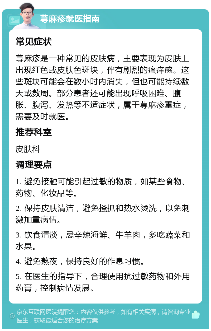 荨麻疹就医指南 常见症状 荨麻疹是一种常见的皮肤病，主要表现为皮肤上出现红色或皮肤色斑块，伴有剧烈的瘙痒感。这些斑块可能会在数小时内消失，但也可能持续数天或数周。部分患者还可能出现呼吸困难、腹胀、腹泻、发热等不适症状，属于荨麻疹重症，需要及时就医。 推荐科室 皮肤科 调理要点 1. 避免接触可能引起过敏的物质，如某些食物、药物、化妆品等。 2. 保持皮肤清洁，避免搔抓和热水烫洗，以免刺激加重病情。 3. 饮食清淡，忌辛辣海鲜、牛羊肉，多吃蔬菜和水果。 4. 避免熬夜，保持良好的作息习惯。 5. 在医生的指导下，合理使用抗过敏药物和外用药膏，控制病情发展。