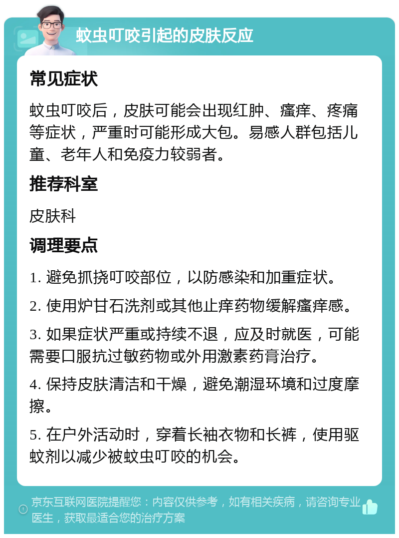 蚊虫叮咬引起的皮肤反应 常见症状 蚊虫叮咬后，皮肤可能会出现红肿、瘙痒、疼痛等症状，严重时可能形成大包。易感人群包括儿童、老年人和免疫力较弱者。 推荐科室 皮肤科 调理要点 1. 避免抓挠叮咬部位，以防感染和加重症状。 2. 使用炉甘石洗剂或其他止痒药物缓解瘙痒感。 3. 如果症状严重或持续不退，应及时就医，可能需要口服抗过敏药物或外用激素药膏治疗。 4. 保持皮肤清洁和干燥，避免潮湿环境和过度摩擦。 5. 在户外活动时，穿着长袖衣物和长裤，使用驱蚊剂以减少被蚊虫叮咬的机会。