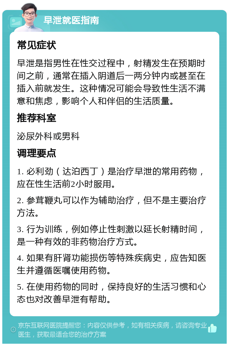 早泄就医指南 常见症状 早泄是指男性在性交过程中，射精发生在预期时间之前，通常在插入阴道后一两分钟内或甚至在插入前就发生。这种情况可能会导致性生活不满意和焦虑，影响个人和伴侣的生活质量。 推荐科室 泌尿外科或男科 调理要点 1. 必利劲（达泊西丁）是治疗早泄的常用药物，应在性生活前2小时服用。 2. 参茸鞭丸可以作为辅助治疗，但不是主要治疗方法。 3. 行为训练，例如停止性刺激以延长射精时间，是一种有效的非药物治疗方式。 4. 如果有肝肾功能损伤等特殊疾病史，应告知医生并遵循医嘱使用药物。 5. 在使用药物的同时，保持良好的生活习惯和心态也对改善早泄有帮助。