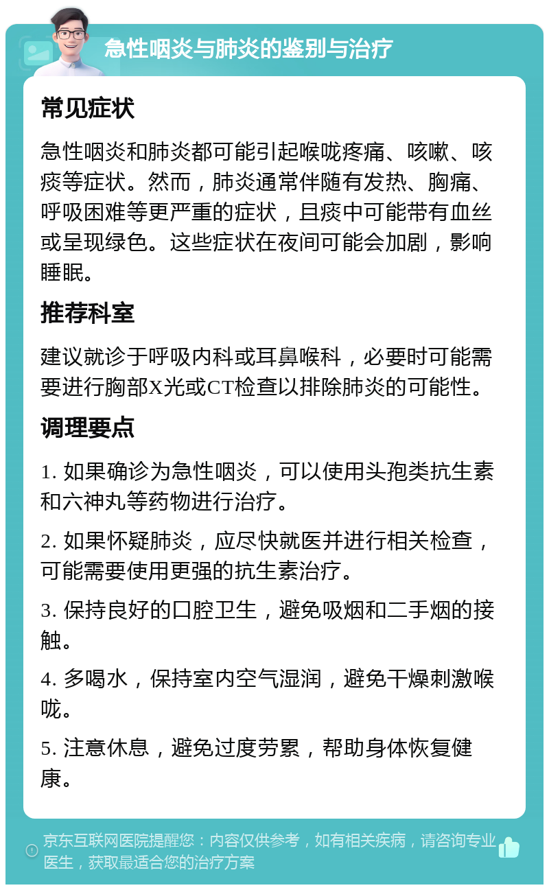 急性咽炎与肺炎的鉴别与治疗 常见症状 急性咽炎和肺炎都可能引起喉咙疼痛、咳嗽、咳痰等症状。然而，肺炎通常伴随有发热、胸痛、呼吸困难等更严重的症状，且痰中可能带有血丝或呈现绿色。这些症状在夜间可能会加剧，影响睡眠。 推荐科室 建议就诊于呼吸内科或耳鼻喉科，必要时可能需要进行胸部X光或CT检查以排除肺炎的可能性。 调理要点 1. 如果确诊为急性咽炎，可以使用头孢类抗生素和六神丸等药物进行治疗。 2. 如果怀疑肺炎，应尽快就医并进行相关检查，可能需要使用更强的抗生素治疗。 3. 保持良好的口腔卫生，避免吸烟和二手烟的接触。 4. 多喝水，保持室内空气湿润，避免干燥刺激喉咙。 5. 注意休息，避免过度劳累，帮助身体恢复健康。