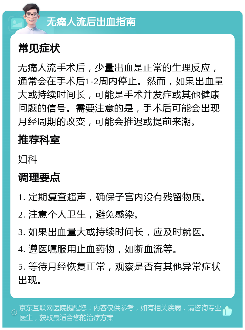 无痛人流后出血指南 常见症状 无痛人流手术后，少量出血是正常的生理反应，通常会在手术后1-2周内停止。然而，如果出血量大或持续时间长，可能是手术并发症或其他健康问题的信号。需要注意的是，手术后可能会出现月经周期的改变，可能会推迟或提前来潮。 推荐科室 妇科 调理要点 1. 定期复查超声，确保子宫内没有残留物质。 2. 注意个人卫生，避免感染。 3. 如果出血量大或持续时间长，应及时就医。 4. 遵医嘱服用止血药物，如断血流等。 5. 等待月经恢复正常，观察是否有其他异常症状出现。