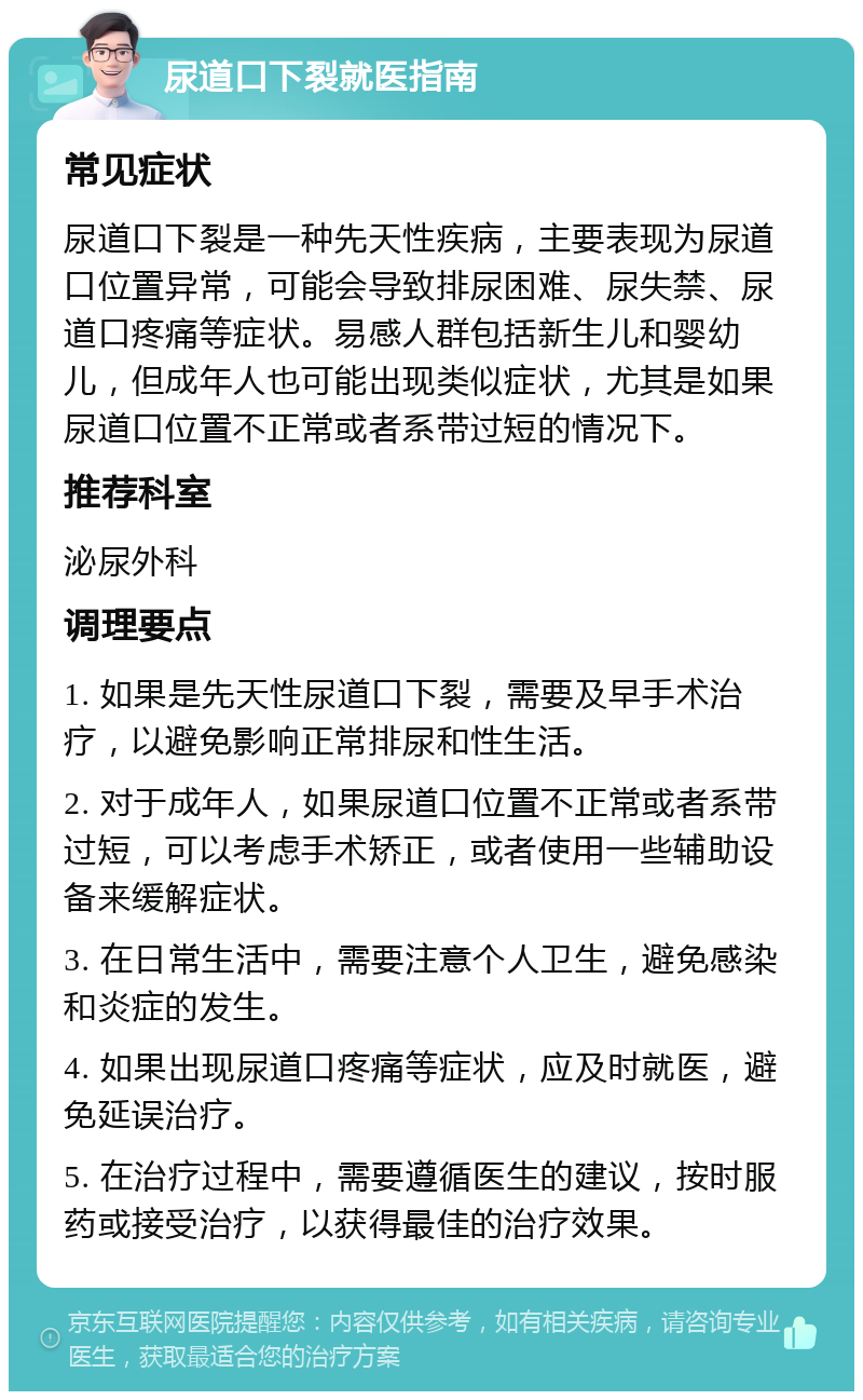 尿道口下裂就医指南 常见症状 尿道口下裂是一种先天性疾病，主要表现为尿道口位置异常，可能会导致排尿困难、尿失禁、尿道口疼痛等症状。易感人群包括新生儿和婴幼儿，但成年人也可能出现类似症状，尤其是如果尿道口位置不正常或者系带过短的情况下。 推荐科室 泌尿外科 调理要点 1. 如果是先天性尿道口下裂，需要及早手术治疗，以避免影响正常排尿和性生活。 2. 对于成年人，如果尿道口位置不正常或者系带过短，可以考虑手术矫正，或者使用一些辅助设备来缓解症状。 3. 在日常生活中，需要注意个人卫生，避免感染和炎症的发生。 4. 如果出现尿道口疼痛等症状，应及时就医，避免延误治疗。 5. 在治疗过程中，需要遵循医生的建议，按时服药或接受治疗，以获得最佳的治疗效果。