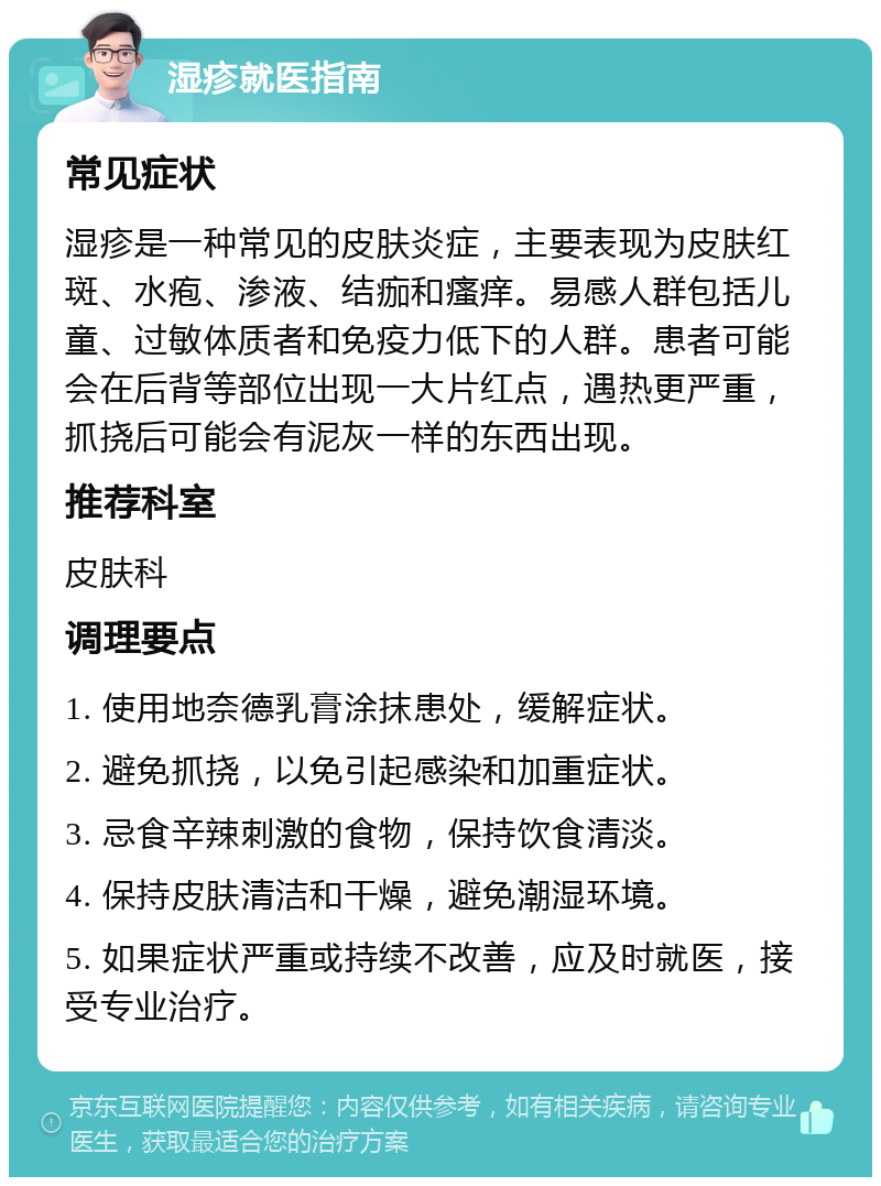 湿疹就医指南 常见症状 湿疹是一种常见的皮肤炎症，主要表现为皮肤红斑、水疱、渗液、结痂和瘙痒。易感人群包括儿童、过敏体质者和免疫力低下的人群。患者可能会在后背等部位出现一大片红点，遇热更严重，抓挠后可能会有泥灰一样的东西出现。 推荐科室 皮肤科 调理要点 1. 使用地奈德乳膏涂抹患处，缓解症状。 2. 避免抓挠，以免引起感染和加重症状。 3. 忌食辛辣刺激的食物，保持饮食清淡。 4. 保持皮肤清洁和干燥，避免潮湿环境。 5. 如果症状严重或持续不改善，应及时就医，接受专业治疗。