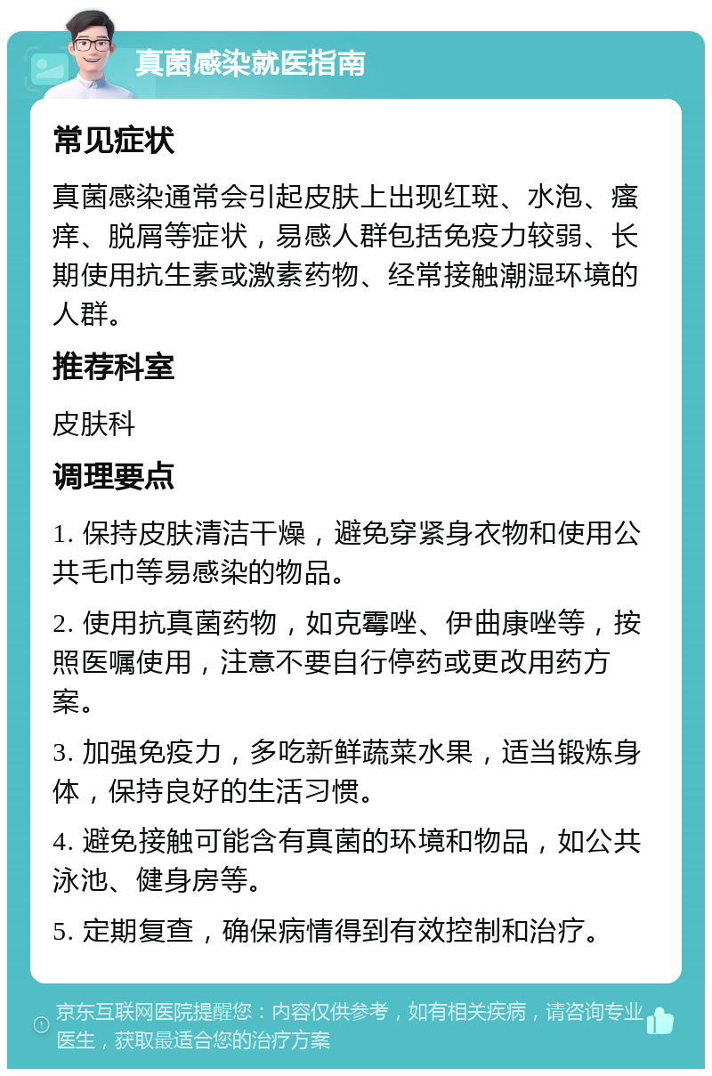 真菌感染就医指南 常见症状 真菌感染通常会引起皮肤上出现红斑、水泡、瘙痒、脱屑等症状，易感人群包括免疫力较弱、长期使用抗生素或激素药物、经常接触潮湿环境的人群。 推荐科室 皮肤科 调理要点 1. 保持皮肤清洁干燥，避免穿紧身衣物和使用公共毛巾等易感染的物品。 2. 使用抗真菌药物，如克霉唑、伊曲康唑等，按照医嘱使用，注意不要自行停药或更改用药方案。 3. 加强免疫力，多吃新鲜蔬菜水果，适当锻炼身体，保持良好的生活习惯。 4. 避免接触可能含有真菌的环境和物品，如公共泳池、健身房等。 5. 定期复查，确保病情得到有效控制和治疗。