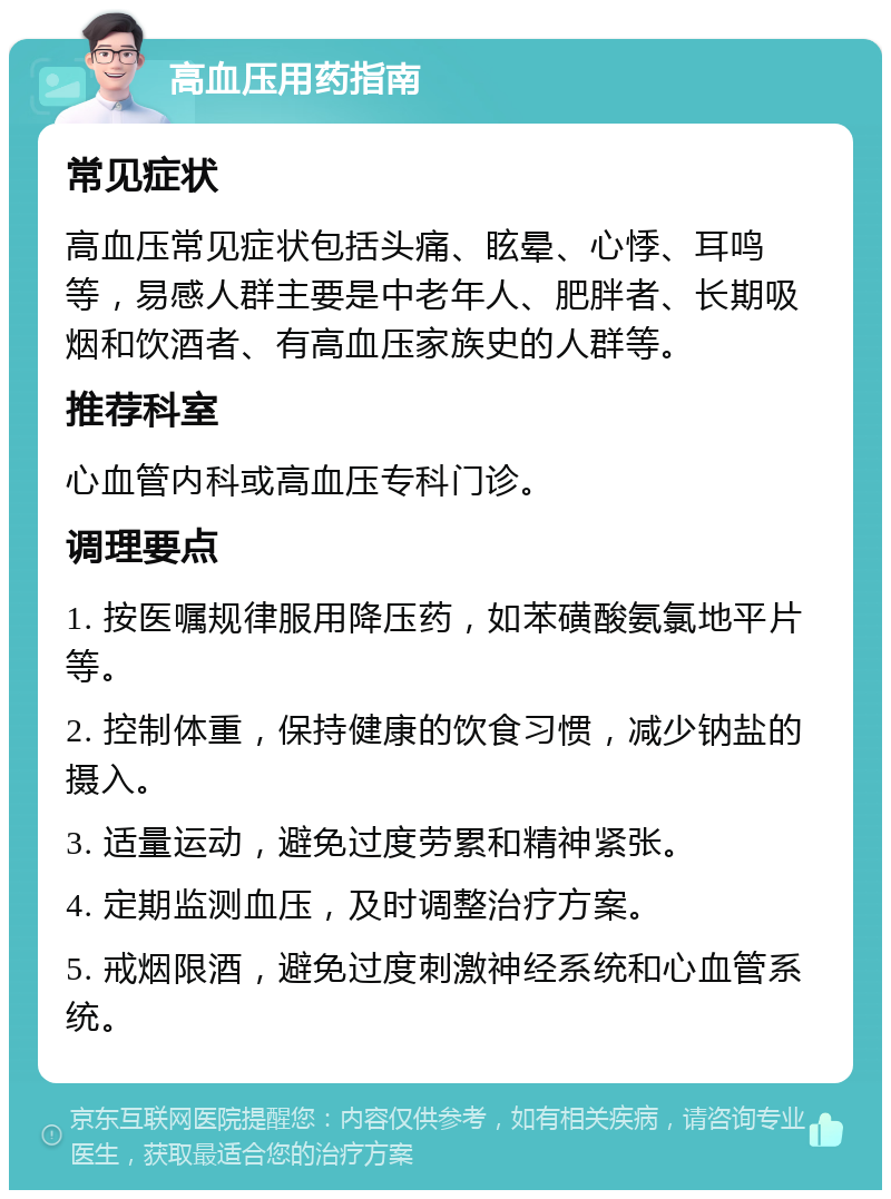 高血压用药指南 常见症状 高血压常见症状包括头痛、眩晕、心悸、耳鸣等，易感人群主要是中老年人、肥胖者、长期吸烟和饮酒者、有高血压家族史的人群等。 推荐科室 心血管内科或高血压专科门诊。 调理要点 1. 按医嘱规律服用降压药，如苯磺酸氨氯地平片等。 2. 控制体重，保持健康的饮食习惯，减少钠盐的摄入。 3. 适量运动，避免过度劳累和精神紧张。 4. 定期监测血压，及时调整治疗方案。 5. 戒烟限酒，避免过度刺激神经系统和心血管系统。